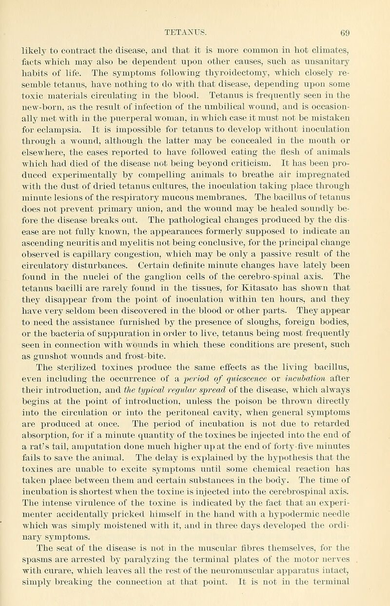 likely to contract the disease, and that it is more common in hot climates, facts which may also be dependent uTpoa other causes, such as unsanitary habits of life. The symptoms following thyroidectomy, which closely re- semble tetanus, have nothing to do with that disease, depending upon some toxic materials circulating in the blood. Tetanus is frequently seen in the new-born, as the result of infection of the umbilical wound, and is occasion- ally met with in the puerperal woman, in which case it must not be mistaken for eclampsia. It is imj)ossible for tetanus to develop without inoculation through a wound, although the latter may be concealed in the mouth or elsewhere, the cases reported to have followed eating the flesh of animals which had died of the disease not being beyond criticism. It has been pro- duced exioerimentally by compelling auimals to breathe air impregnated with the dust of dried tetanus cultures, the inoculatiou taking place through minute lesions of the respiratory mucous membranes. The bacillus of tetanus does not prevent primary union, and the wound may be healed soundly be- fore the disease breaks out. The pathological changes produced by the dis- ease are not fully known, the appearances formerly supposed to indicate an ascending neuritis and myelitis not being conclusive, for the principal change observed is capillary congestion, which may be only a passive result of the circulatory disturbances. Certain definite minute changes have lately been found in the nuclei of the ganglion cells of the cerebro-spinal axis. The tetanus bacilli are rarely found in the tissues, for Kitasato has shown that they disappear from the point of inoculation within ten hours, and they have very seldom been discovered in the blood or other parts. They appear to need the assistance furnished by the presence of sloughs, foreign bodies, or the bacteria of supiiuratiou in order to live, tetanus being most frequently seen in connection with wounds in which these conditions are present, such as gunshot wounds and frost-bite. The sterilized toxines produce the same effects as the living bacillus, even including the occurrence of a period of quiescence or incubation after their introduction, and the typical regular spread of the disease, which always begins at the point of introduction, unless the poison be thrown directly into the circulation or into the peritoneal cavity, when general symptoms are produced at once. The period of incubation is not due to retarded absorption, for if a minute quantity of the toxines be injected into the end of a rat's tail, amiautation done much higher up at the end of forty-five minutes fails to save the animal. The delay is explained by the hypothesis that the toxines are unable to excite symptoms until some chemical reaction has taken place between them and certain substances in the body. The time of incubation is shortest when the toxine is injected into the cerebrospinal axis. The intense virulence of the toxine is indicated by the fact that an experi- menter accidentally pricked himself in the hand with a hypodermic needle which was simpiy moistened with it, and in three days developed the ordi- nary symptoms. The seat of the disease is not in the muscular fibres themselves, for the spasms aie arrested by paralyzing the terminal plates of the motor nerves with curare, which leaves all the rest of the neuromuscular apparatus intact, simply breaking tlie connection at that point. It is not in the terminal
