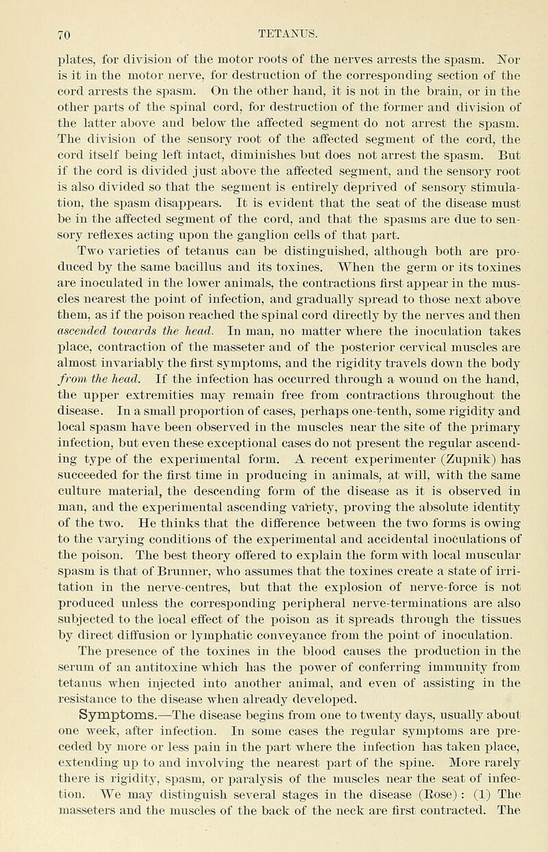 plates, for division of the motor roots of the nerves arrests the spasm. Ifor is it in the motor nerve, for destruction of the corres23onding section of the cord arrests the spasm. On the other hand, it is not in the brain, or in the other parts of the siiiual cord, for destruction of the former and division of the latter above and below the affected segment do not arrest the spasm. The division of the sensory root of the affected segment of the cord, the cord itself being left intact, diminishes but does not arrest the spasm. But if the cord is divided just above the affected segment, and the sensory root is also divided so that the segment is entirely deprived of sensory stimula- tion, the spasm disappears. It is evident that the seat of the disease must be in the affected segment of the cord, and that the spasms are due to sen- sory reflexes acting upon the ganglion cells of that part. Two varieties of tetanus can be distinguished, although both are pro- duced by the same bacillus and its toxines. When the germ or its toxines are inoculated in the lower animals, the contractions first appear in the mus- cles nearest the i^oint of infection, and gradually spread to those next above them, as if the poison reached the spinal cord directly by the nerves and then ascetided towards the head. In man, no matter where the inoculation takes place, contraction of the masseter and of the posterior cervical muscles are almost invariably the first symptoms, and the rigidity travels down the body from the head. If the infection has occurred through a wound on the hand, the upper extremities may remain free from contractions throughout the disease. In a small proportion of cases, j)erhaps one-tenth, sojne rigidity and local spasm have been observed in the muscles near the site of the primary infection, but even these exceptional cases do not present the regular ascend- ing type of the experimental form. A recent experimenter (Zupnik) has succeeded for the first time in producing in animals, at will, with the same culture material, the descending form of the disease as it is observed in man, and the exx^erimental ascending variety, jproving the absolute identity of the two. He thinks that the difference between the two forms is owing to the varying conditions of the experimental and accidental inoculations of the poison. The best theory offered to explain the form with local muscular spasm is that of Brunner, who assumes that the toxines create a state of irri- tation in the nerve-centres, but that the explosion of nerve-force is not produced unless the corresponding peripheral nerve-terminations are also subjected to the local effect of the poison as it spreads through the tissues by direct diffusion or lymphatic conveyance from the point of inoculation. The presence of the toxines in the blood causes the ijrodnction in the serum of an antitoxine which has the power of conferring immunity from. tetanus when injected into another animal, and even of assisting in the resistance to the disease when already developed. Symptoms.—The disease begins from one to twenty days, usually about one week, after infection. In some cases the regular symptoms are pre- ceded by more or less pain in the part where the infection has taken place, extending up to and involving the nearest part of the spine. More rarely there is rigidity, spasm, or paralysis of the muscles near the seat of infec- tion. We may distinguish several stages in the disease (Eose): (1) The masseters and the muscles of the back of the neck are first contracted. The