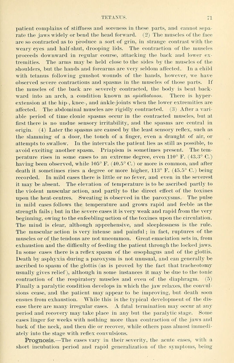 patient complains of stiffness and soreness in these parts, and cannot sepa- rate the jaws widely or bend the head forward. (2) The muscles of the face are so contracted as to i^roduce a sort of grin, in strange contrast with the weary eyes and half-shut, drooping lids. The contraction of the muscles proceeds downward in regular course, attacking the back and lower ex- tremities. The arms may be held close to the sides by the muscles of the shoulders, but the hands and forearms are very seldom affected. In a child with tetanus following gunshot wounds of the hands, however, we have observed severe contractions and spasms in the muscles of those parts. If the muscles of the back are severely contracted, the body is bent back- ward into an arch, a condition known as opisthotonos. There is hyi)er- exteusion at the hix^-, knee-, and ankle-joints when the lower extremities are affected. The abdominal muscles are rigidly contracted. (3) After a vari- able period of time clonic spasms occur in the contracted muscles, but at first there is no undue sensory irritability, and the spasms are central in origin. (4) Later the spasms are caused by the least sensory reflex, such as the slamming of a door, the touch of a finger, even a draught of air, or attempts to swallow. In the intervals the patient lies as still as possible, to avoid exciting another spasm. Priapism is sometimes present. The tem- j)erature rises in some cases to an extreme degree, even 110° F. (43.3° C.) having been observed, while 105° F. (40.5° C.) or more is common, and after death it sometimes rises a degree or more higher, 113° F. (45.5° C.) being recorded. In mild cases there is little or no fever, and even in the severest it may be absent. The elevation of temperature is to be ascribed partly to the violent muscular action, and partly to the direct effect of the toxines upon the heat-centres. Sweating is observed in the iiaroxysms. The pulse in mild cases follows the temperature and grows rapid and feeble as the strength fails ; but in the severe cases it is very weak and rapid from the very beginning, owing to the enfeebling-action of the toxines ui^on the circulation. The mind is clear, although apprehensive, and sleeplessness is the rule. The muscular action is very intense and painful; in fact, ruptures of the muscles or of the tendons are not uncommon. Great emaciation sets in, from exhaustion and the difficulty of feeding the patient through the locked jaws. In some cases there is a reflex spasm of the cesoishagus and of the glottis. Death by asphyxia during a paroxysm is not unusual, and can generally be ascribed to spasm of the glottis (as is proved by the fact that tracheotomy usually gives relief), although in some instances it may be due to the tonic contraction of the respiratory muscles and even of the diaphragm. (5) Finally a paralytic condition develops in which the jaw relaxes, the convul- sions cease, and the patient may appear to be improving, but death soon ensues from exhaustion. While this is the typical development of the dis- ease there are many irregular cases. A fatal termination may occur at any j)eriod and recovery may take place in any but the paralytic stage. Some cases linger for weeks with nothing more than contraction of the jaws and back of the neck, and then die or recover, while others pass almost immedi- ately into the stage with reflex convulsions. Prognosis.—The cases vary in their severity, the acute cases, with a short incubation period and rapid generalization of the symptoms, being