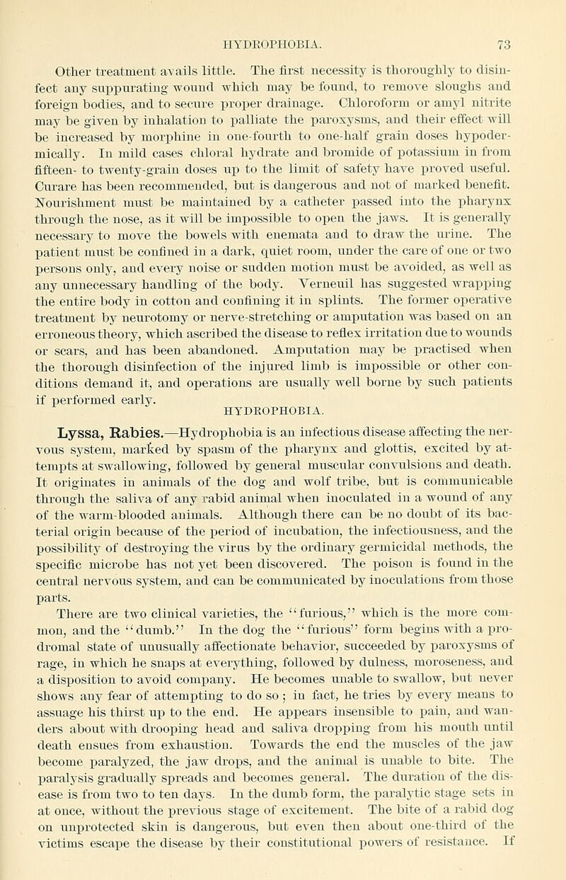 Other treatment avails little. The first necessity is thoroughly to disin- fect any siippurating wound which may be found, to remove sloughs and foreign bodies, and to secure proper drainage. Chloroform or amyl nitrite may be given by inhalation to palliate the paroxysms, and their effect will be increased by morphine in one-fourth to one-half grain doses hypoder- mically. In mild cases chloral hydrate aud bromide of potassium in from fifteen- to twenty-grain doses up to the limit of safety have proved useful. Curare has been recommended, but is dangerous and not of mai'ked benefit. Nourishment must be maintained by a catheter passed into the ijharyns through the nose, as it will be impossible to open the jaws. It is generally necessary to move the bowels with euemata and to draw the urine. The patient must be confined in a dark, quiet room, under the care of one or two persons only, and every noise or sudden motion must be avoided, as well as any unnecessary handling of the body. Verueuil has suggested wrapping the entire body in cotton and confining it in splints. The former operative treatment by neurotomy or nerve-stretching or amputation was based on an erroneous theory, which ascribed the disease to reflex irritation due to wounds or scars, and has been abandoned. Amputation may be practised when the thorough disinfection of the injured limb is impossible or other con- ditions demand it, and operations are usually well borne by such patients if performed early. HYDEOPHOBIA. Lyssa, Rabies.—Hydrophobia is an iufectious disease affecting the ner- vous system, marted by spasm of the pharynx and glottis, excited by at- tempts at swallowing, followed by general muscular convulsions and death. It originates in animals of the dog and wolf tribe, but is communicable through the saliva of any rabid animal when inoculated in a wound of any of the warm-blooded animals. Although there can be no doubt of its bac- terial origin because of the period of incubation, the infectiousness, and the possibility of destroying the virus by the ordinary germicidal methods, the specific microbe has not yet been discovered. The poison is found in the central nervous system, aud can be communicated by inoculations from those parts. There are two clinical varieties, the furious, which is the more com- mon, and the dumb. In the dog the furious form begins with a pro- dromal state of unusually affectionate behavior, succeeded by paroxysms of rage, in which he snaps at everything, followed by dulness, moroseness, aud a disposition to avoid comjsany. He becomes unable to swallow, but never shows any fear of attempting to do so ; in fact, he tries by every means to assuage his thirst up to the end. He appears insensible to pain, and wan- ders about with drooping head and saliva dropping from his mouth until death ensues from exhaustion. Towards the end the muscles of the jaw become paralyzed, the jaw drops, and the animal is unable to bite. The paralysis gradually spreads and becomes general. The duration of the dis- ease is from two to ten days. In the dumb form, the paralytic stage sets in at once, without the previous stage of excitement. The bite of a rabid dog on unprotected skin is dangerous, but even then about one-third of the victims escape the disease by their constitutional powers of resistance. If