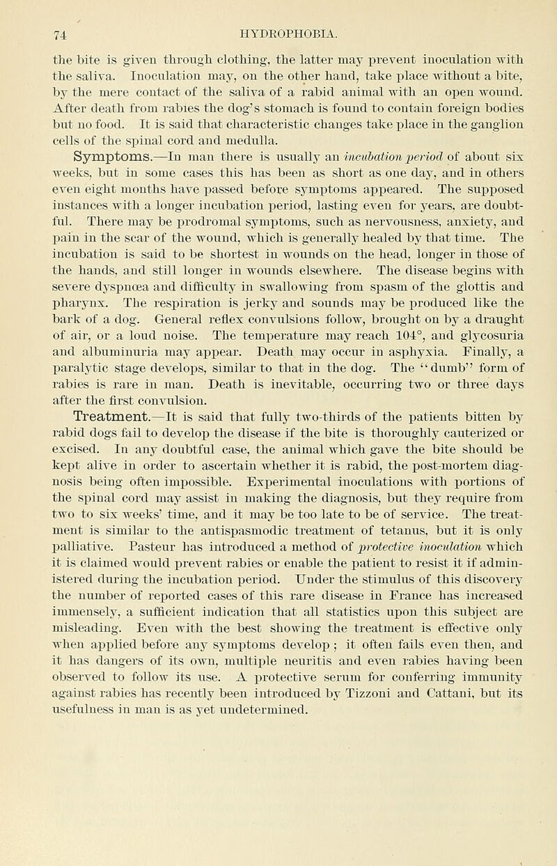 the bite is given throngli clothing, the latter may prevent inoculation with the saliva. Inoculation may, on the other haud, take place without a bite, by the mere contact of the saliva of a rabid animal with an open wouud. After death from rabies the dog's stomach is found to contain foreign bodies but no food. It is said that characteristic changes take j)lace in the ganglion cells of the spinal cord and medulla. Symptoms.—lu man there is tisvlbIIj an incubation jieriod oi about six weeks, but in some cases this has been as short as one day, and in others even eight months have i^assed before symptoms apx^eared. The suiDposed instances with a longer incubation period, lasting even for years, are doubt- ful. There may be prodromal symptoms, such as nervousness, anxiety, and pain in the scar of the wouud, which is generally healed by that time. The incubation is said to be shortest in wounds on the head, longer in those of the hands, and still longer in wounds elsewhere. The disease begins with severe dyspnoea and difficulty in swallowing from spasm of the glottis and pharynx. The respiration is jerky and sounds may be produced like the bark of a dog. General reflex convulsions follow, brought on by a draught of air, or a loud noise. The temperature may reach 104°, and glycosuria and albuminuria may appear. Death may occur in asiDhyxia. Finally, a paralytic stage develops, similar to that in the dog. The dumb form of rabies is rare in man. Death is inevitable, occurring two or three days after the iirst convulsion. Treatment.—It is said that fully two-thirds of the patients bitteu by rabid dogs fail to develop the disease if the bite is thoroughly cauterized or excised. In any doubtful case, the animal which gave the bite should be kept alive in order to ascertain whether it is rabid, the post-mortem diag- nosis being often impossible. Experimental inoculations with portions of the spinal cord may assist in making the diagnosis, but they require from two to six weeks' time, and it may be too late to be of service. The treat- ment is similar to the antispasmodic treatment of tetanus, but it is only palliative. Pasteur has introduced a method of protective inoculation which it is claimed would prevent rabies or enable the patient to resist it if admin- istered during the incubation period. Under the stimulus of this discovery the number of rej)orted cases of this rare disease in Prance has increased immensely, a sufficient indication that all statistics upon this subject are misleading. Even with the best showing the treatment is effective only when applied before any symptoms develop ; it often fails even then, and it has dangers of its own, multiple neuritis and even rabies having been observed to follow its use. A protective serum for conferring immunity against rabies has recently been introduced by Tizzoni and Cattani, but its usefulness in man is as yet undetermined.