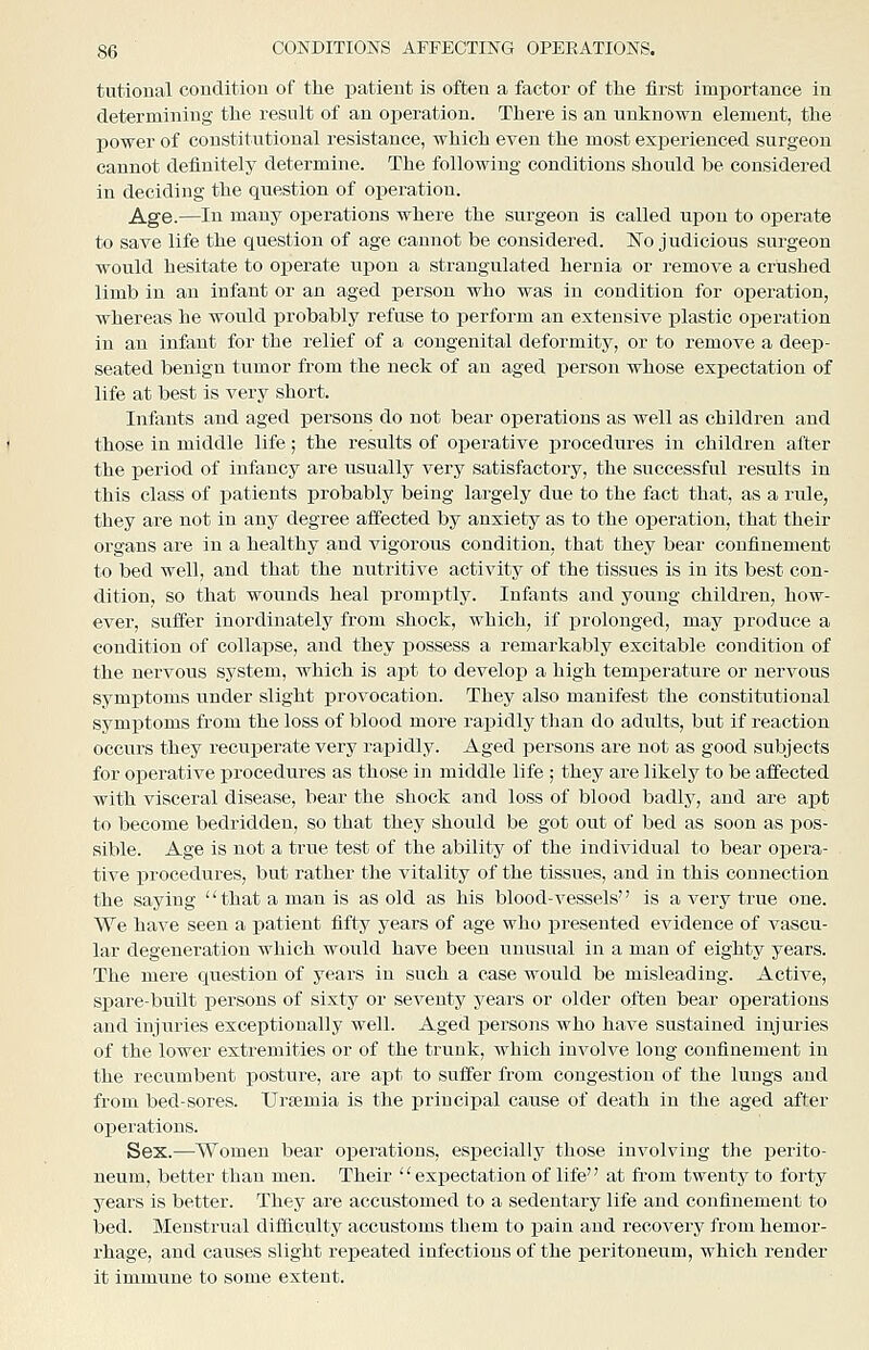 tutioual condition of the patient is often a factor of the first importance in determining the result of an operation. There is an unknown element, the power of constitutional resistance, which even the most experienced surgeon cannot definitely determine. The following conditions should be considered in deciding the question of operation. Age.—In many oi^erations where the surgeon is called upon to operate to save life the question of age cannot be considered. ]No judicious surgeon would hesitate to operate upon a strangulated hernia or remove a crushed limb in an infant or an aged j)erson who was in condition for operation, whereas he would probably refuse to perform an extensive plastic operation in an infant for the relief of a congenital deformity, or to remove a deep- seated benign tumor from the neck of an aged person whose expectation of life at best is very short. Infants and aged persons do not bear o]3erations as well as children and those in middle life ; the results of operative i^rocedures in children after the period of infancy are usually very satisfactory, the successful results in this class of patients probably being largely due to the fact that, as a rule, they are not in any degree affected by anxiety as to the operation, that their organs are in a healthy and vigorous condition, that they bear confinement to bed well, and that the nutritive activity of the tissues is in its best con- dition, so that wounds heal promptly. Infants and young children, how- ever, suffer inordinately from shock, which, if prolonged, may produce a condition of collapse, and they possess a remarkably excitable condition of the nervous system, which is apt to develop a high temperature or nervous symptoms under slight provocation. They also manifest the constitutional sj^mptoms from the loss of blood more rapidly than do adults, but if reaction occurs they recuperate very rapidly. Aged persons are not as good subjects for operative procedures as those in middle life ; they are likely to be affected with visceral disease, bear the shock and loss of blood badly, and are apt to become bedridden, so that they should be got out of bed as soon as pos- sible. Age is not a true test of the ability of the individual to bear oiiera- tive procedures, but rather the vitality of the tissues, and in this connection the saying that a man is as old as his blood-vessels is a very true one. We have seen a patient fifty years of age who presented evidence of vascu- lar degeneration which would have been unusual in a man of eighty years. The mere question of years in such a case would be misleading. Active, spare-built i)ersons of sixty or seventy years or older often bear operations and injuries exceptionally well. Aged persons who have sustained injuries of the lower extremities or of the trunk, which involve long confinement in the recumbent posture, are apt to suffer from congestion of the lungs and from bed-sores. TJrfemia is the principal cause of death in the aged after operations. Sex.—Women bear operations, especially those involving the perito- neum, better than men. Their expectation of life at from twenty to forty years is better. They are accustomed to a sedentary life and confinement to bed. Menstrual ditficulty accustoms them to pain and recovery from hemor- rhage, and causes slight repeated infectious of the peritoneum, which render it immune to some extent.