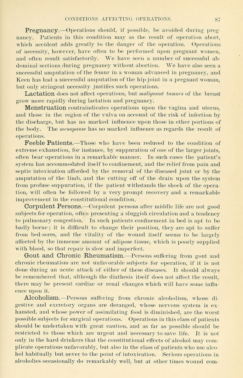 Pregnancy.—Operations should, if possible, be avoided during preg- nancy. Patients in this condition may as the result of oi^eration abort, which accident adds greatly to the danger of the operation. Operations of necessity, however, have often to be iDcrformed upon x^regnant women, and often result satisfactorily. We have seen a number of successful ab- dominal sections during pregnancy without abortion. We have also seen a successful amputation of the femur in a woman advanced in pregnancy, and Keen has had a successful amputation of the hip-joint in a pregnant woman, but only stringent necessity justifies such operations. Lactation does not affect operations, but malignant tumors of the breast grow more rapidly during lactation and pregnancy. Menstruation contraindicates operations upon the vagina and uterus, and those in the region of the vulva on account of the risk of infection by the discharge, but has no marked influence upon those in other j)ortions of the body. The menopause has no marked influence as regards the result of operations. Feeble Patients.—Those who have been reduced to the condition of extreme exhaustion, for instance, by suppuration of one of the larger joints, often bear operations in a remarkable manner. In such cases the patient's system has accommodated itself to confinement, and the relief from pain and septic intoxication afforded by the removal of the diseased joint or by the amputation of the limb, and the cutting off of the drain u^pon the system from profuse suppuration, if the patient withstands the shock of the opera- tion, will often be followed by a very prompt recovery and a remarkable improvement in the constitutional condition. Corpulent Persons.—Corisulent persons after middle life are not good subjects for operation, often presenting a sluggish circulation and a tendency to piilmonary congestion. In such patients confinement in bed is a\)t to be badly borne : it is difficult to change their position, they are apt to suffer from bed-sores, and the vitality of the wound itself seems to be largely affected by the immense amount of adii:)ose tissue, which is poorly supplied with blood, so that repair is slow and imperfect. Gout and Chronic Rheumatism.—Persons suffering from gout and chronic rheumatism are not unfa^'orable subjects for operation, if it is not done during an acute attack of either of these diseases. It should always be remembered that, although the diathesis itself does not affect the result, there may be present cardiac or renal changes which will have some influ- ence upon it. Alcohohsm.—Persons suffering fi'om chronic alcoholism, whose di- gestive and excretory organs are deranged, whose nervous system is ex- hausted, and whose power of assimilating food is diminished, are the worst possible subjects for surgical operations. Operations in this class of patients should be undertaken with great caution, and as far as possible should be restricted to those which are urgent and necessary to save life. It is not only in the hard drinkers that the constitutional effects of alcohol may com- plicate operations unfavorably, but also in the class of patients who use alco- hol habitually but never to the point of intoxication. Serious operations in alcoholics occasionally do remarkably well, but at other times wound com-