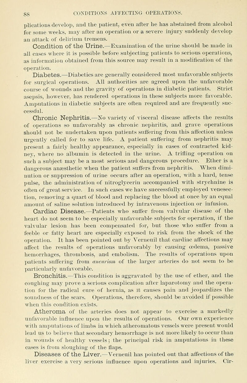 plications develop, and the patient, even after lie has abstained from alcohol for some weeks, may after an operation or a severe injury suddenly develop an attack of delirium tremens. Condition of the Urine.—Examination of the urine should be made in all cases where it is possible before subjecting patients to serious operations, as information obtained from this source may result in a modification of the operation. Diabetes.—Diabetics are generally considered most unfavorable subjects for surgical operations. All authorities are agreed upon the unfavorable course of wounds and the gravity of operations in diabetic patients. Strict asepsis, however, has rendered operations in these subjects more favorable. Amputations in diabetic subjects are often required and are frequently suc- cessful. Chronic Nephritis.—No variety of visceral disease alfects the results of operations so unfavorably as chronic nephritis, and grave operations should not be undertaken upon patients suffering from this affection unless urgently called for to save life. A patient suffering from nephritis may present a fairly healthy appearance, especially in cases of contracted kid- ney, where no albumin is detected in the urine. A trifling operation on such a subject may be a most serious and dangerous procedure. Ether is a dangerous antesthetic when the patient suffers fi-om nephritis. When dimi- nution or suppression of urine occurs after an operation, with a hard, tense pulse, the administration of nitroglycerin accompanied with strychnine is often of great service. In such cases we have successfully employed venesec- tion, removing a quart of blood and replacing the blood at once by an equal amount of saline solution introduced by intravenous injection or infusion. Cardiac Disease.—Patients who suffer from valvular disease of the heart do not seem to be especially unfavorable subjects for operation, if the valvular lesion has been compensated for, but those who suffer from a feeble or fatty heart are especially exposed to risk from the shock of the operation. It has been pointed out by Verneuil that cardiac affections may affect the results of operations unfavorably by causing oedema, passive hemorrhages, thrombosis, and embolism. The results of operations uijon patients suffering from aneurism of the larger arteries do not seem to be particularly unfavorable. Bronchitis.—This condition is aggravated by the use of ether, and the coughing may prove a serious complication after laparotomy and the opera- tion for the radical cure of hernia, as it causes pain and jeopardizes the soundness of the scars. Operations, therefore, should be avoided if possible when this condition exists. Atheroma of the arteries does not appear to exercise a markedly unfavorable influence upon the results of operations. Our own experience with amiDutations of limbs in which atheromatous vessels were present would lead us to believe that secondary hemorrhage is not more likely to occur than in wounds of healthy vessels; the principal risk in amputations in these cases is from sloughing of the flaps. Diseases of the Liver.—Verneuil has pointed out that affections of the liver exercise a very serious influence upon operations and injuries. Cir-