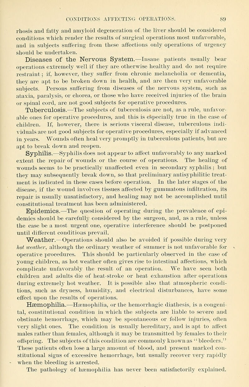 rliosis and fatty and amyloid degeneration of the liver should be considered conditions which render the results of surgical operations most unfavorable, and in subjects sulfering from these affections only operations of urgency should be undertaken. Diseases of the Nervous System.—Insane patients usually bear operations extremely well if they are otherwise healthy and do not require restraint; if, however, they sufler from chronic melancholia or dementia, they are apt to be broken down in health, and are then very unfavorable subjects. Persons suffering from diseases of the nervous system, such as ataxia, paralysis, or chorea, or those who have received injuries of the brain or spinal cord, are not good subjects for operative procedures. Tuberculosis.—The subjects of tuberculosis are not, as a rule, unfavor- able ones for operative i^rocedures, and this is especially true in the case of children. If, however, there is serious visceral disease, tuberculous indi- viduals are not good subjects for operative procedures, especially if advanced in years. Woiinds often heal very ijromptly in tuberculous patients, but are apt to break down and reopen. Syphilis.—Syphilis does not appear to affect unfavorably to any marked extent the repair of wounds or the course of operations. The healing of woiinds seems to be practically unaffected even in secondaiy syphilis ; but they may subsequently break down, so that preliminary antisyphilitic treat- ment is indicated in these cases before operation. In the later stages of the disease, if the wound involves tissues affected by gummatous infiltration, its repair is usually unsatisfactory, and healing may not be accomplished until constitutional treatment has been administered. Epidemics.—The question of operating during the prevalence of epi- demics should be carefully considered by the surgeon, and, as a rule, unless the case be a most urgent one, operative interference should be postponed until different conditions prevail. Weather.—Operations should also be avoided if possible during very hot weather, although the ordinary weather of summer is not unfavorable for operative procedures. This should be particularly observed in the case of young children, as hot weather often gives rise to intestinal affections, which complicate unfavorably the result of an operation. We have seen both children and adults die of heat-stroke or heat exhaustion after operations during extremely hot weather. It is possible also that atmospheric condi- tions, such as dryness, humidity, and electrical disturbances, have some effect upon the results of operations. Hsemophilia.—Hiemophilia, or the hemorrhagic diathesis, is a congeni- tal, constitutional condition in which the subjects are liable to severe and obstinate hemorrhage, which may be spontaneous or follow injuries, often very slight ones. The condition is usually hereditary, and is apt to affect males rather than females, although it may be transmitted by females to their offspring. The subjects of this condition are commonly known as bleeders. These patients often lose a large amount of blood, and present marked con- stitutional signs of excessive hemorrhage, but usually recover very rapidly when the bleeding is arrested. The pathology of hsemophilia has never been satisfactorily explained.