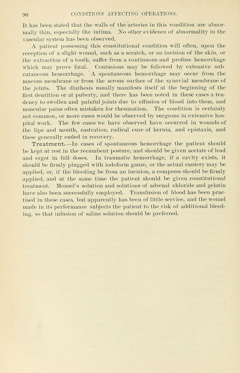 It lias been stated tliat tlie ■walls of the arteries ia this condition are abnor- mally thin, especially the intima. ISo other evidence of abnormality in the vascular system has been observed. A. patient possessing this constitutional condition will often, upon the reception of a slight wound, such as a scratch, or an incision of the skin, or the extraction of a tooth, suffer from a continuous and profuse hemorrhage ■which may prove fatal. Contusions may be followed by extensive sub- cutaneous hemorrhage. A spontaneous hemorrhage may occur from the mucous membrane or from the serous surface of the synovial membrane of the joints. The diathesis usually manifests itself at the beginning of the first dentition or at puberty, and there has been noted in these cases a ten- dency to swollen and painful joints due to effusion of blood into them, and muscular pains often mistaken for rheumatism. The condition is certainly not common, or more cases would be observed by surgeons in extensive hos- pital work. The few cases we have observed have occurred in wounds of the lips and mouth, castration, radical cure of hernia, and epistaxis, and these generally ended in recovery. Treatment.—In cases of spontaneous hemorrhage the patient should be kept at rest in the recumbent posture, and should be given acetate of lead and ergot in full doses. In traumatic hemorrhage, if a cavity exists, it should be firmly plugged with iodoform gauze, or the actual cautery may be applied, or, if the bleeding be from an incision, a compress should be firmly applied, and at the same time the patient should be given constitutional treatment. Monsel's solution and solutions of adrenal chloride and gelatin have also been successfully employed. Transfusion of blood has been prac- tised in these cases, but apparently has been of little service, and the wound made in its performance subjects the patient to the risk of additional bleed- ing, so that infusion of saline solution should be preferred.