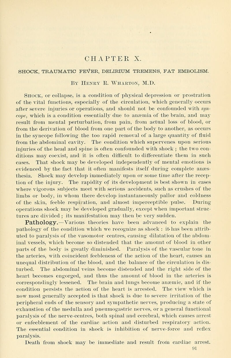 CHAPTEE X. SHOOK, TRAUMATIC FEVER, DELIRIUM TREMENS, FAT EMBOLISM. By Heney E. Whartos, M.D. Shock, or collapse, is a condition of physical depression or prostration of the vital functions, especially of the circulation, which generally occurs after severe injuries or operations, and should not be confounded with syn- cope, which is a condition essentially due to auremia of the brain, and may result from mental perturbation, from pain, from actual loss of blood, or from the derivation of blood from one part of the body to another, as occurs in the syncope following the too rapid removal of a large quantity of fluid from the abdominal cavity. The condition which suiDervenes upon serious injuries of the head and spine is often confounded with shock ; the two con- ditions may coexist, and it is often difficult to differentiate them in such cases. That shock may be developed independently of mental emotions is evidenced by the fact that it often manifests itself during complete anaes- thesia. Shock may develop immediately upon or some time after the recep- tion of the injury. The rapidity of its development is best shown in cases where vigorous subjects meet with serious accidents, such as crushes of the limbs or body, in whom there develop instantaneously pallor and coldness of the skin, feeble respiration, and almost imperceptible pulse. During operations shock may be developed gradually, except when important struc- tures are divided ; its manifestation may then be very sudden. Pathology.—Various theories have been advanced to explain the pathology of the condition which we recognize as shock : it-has been attrib- uted to paralysis of the vasomotor centres, causing dilatation of the abdom- inal vessels, which become so distended that the amount of blood in other parts of the body is greatly diminished. Paralysis of the vascular tone in the arteries, with coincident feebleness of the action of the heart, causes an unequal distribution of the blood, and the balance of the circulation is dis- turbed. The abdominal veins become distended and the riglit side of the heart becomes engorged, and thus the amount of blood in the arteries is correspondingly lessened. The brain and lungs become antemic, and if the condition persists the action of the heart is arrested. The view which is now most generally accejated is that shock is due to severe irritation of the peripheral ends of the sensory and sympathetic nei-ves, producing a state of exhaustion of the medulla and pneumogastric nerves, or a general functional paralysis of the nerve-centres, both spinal and cerebral, which causes arrest or enfeeblement of the cardiac action and disturbed respiratory action. The essential condition in shock is inhibition of nerve-force and reflex paralysis. Death from shock may be immediate and result from cardiac arrest.