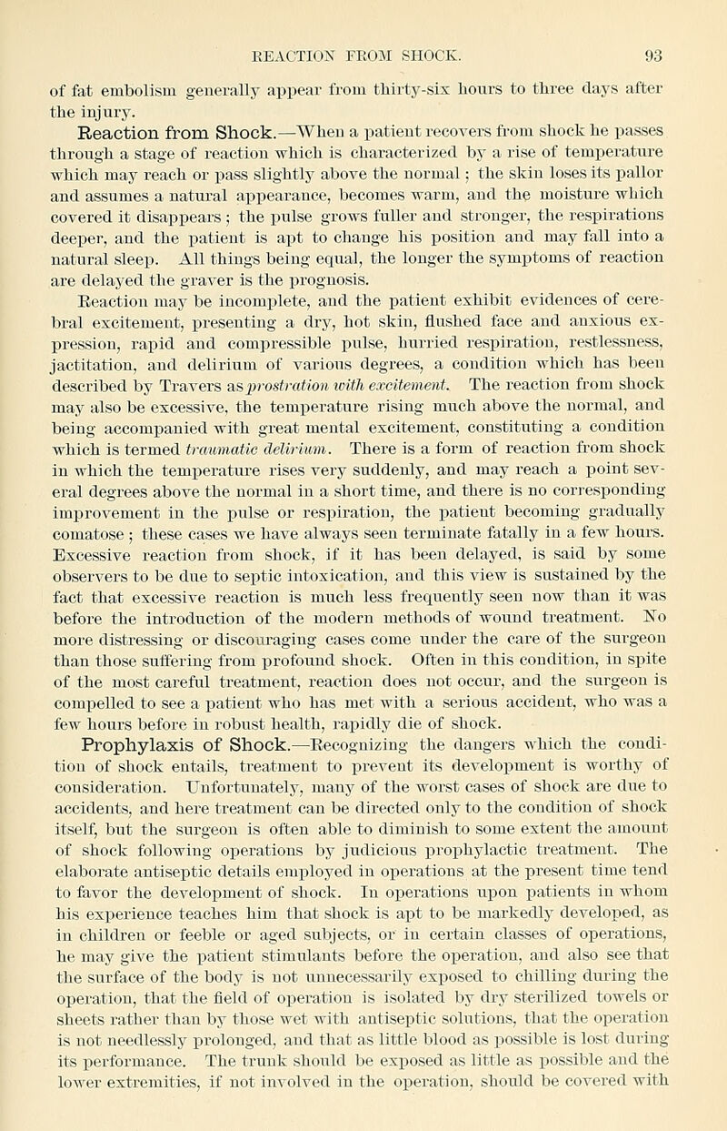 of fat embolism generally appear from tbirtj^-six hours to three clays after the injury. Reaction from Shock.—When a patient recovers from shock he passes through a stage of reaction which is characterized by a rise of temperature which may reach or pass slightly above the normal; the skin loses its pallor and assumes a natural appearance, becomes warm, and the moisture which covered it disappears; the pulse grows fuller and stronger, the respirations deeper, and the patient is apt to change his position and may fall into a natural sleep. All things being equal, the longer the symptoms of reaction are delayed the graver is the prognosis. Eeaction may be incomplete, and the patient exhibit evidences of cere- bral excitement, i^resenting a dry, hot skin, flushed face and anxious ex- pression, rapid and compressible pulse, hurried respiration, restlessness, jactitation, and delirium of various degrees, a condition which has been described by Travers asjn'ostration with excitement. The reaction from shock may also be excessive, the temperature rising much above the normal, and being accompanied with great mental excitement, constituting a condition which is termed trcmmatic deliriimi. There is a form of reaction from shock in which the temperature rises very suddenly, and may reach a point sev- eral degrees above the normal in a short time, and there is no corresponding improvement in the iDulse or respiration, the patient becoming gradually comatose ; these cases we have always seen terminate fatally in a few hours. Excessive reaction from shock, if it has been delayed, is said by some observers to be due to seiitic intoxication, and this view is sustained by the fact that excessive reaction is much less frequently seen now than it was befoi-e the introduction of the modern methods of wound treatment. No more distressing or discouraging cases come under the care of the surgeon than those suffering from profound shock. Often in this condition, in spite of the most careful treatment, reaction does not occur, and the surgeon is comiDelled to see a patient who has met with a serious accident, who was a few hours before in robust health, rapidly die of shock. Prophylaxis of Shock.—Eecognizing the dangers which the condi- tion of shock entails, treatment to prevent its development is worthy of consideration. Unfortunately, many of the worst cases of shock are due to accidents, and here treatment can be directed only to the condition of shock itself, but the surgeon is often able to diminish to some extent the amount of shock following operations by judicious prophylactic treatment. The elaborate antiseptic details employed in operations at the present time tend to favor the development of shock. In oi^erations upon patients in whom his experience teaches him that shock is apt to be markedly developed, as in children or feeble or aged subjects, or in certain classes of operations, he may give the patient stimulants before the operation, and also see that the surface of the body is not unnecessarily exposed to chilling during the operation, that the field of operation is isolated by dry sterilized towels or sheets rather than by those wet with antiseptic solutions, that the operation is not needlessly prolonged, and that as little blood as possible is lost during its performance. The trunk should be exposed as little as possible and the lower extremities, if not involved in the operation, should be covered with