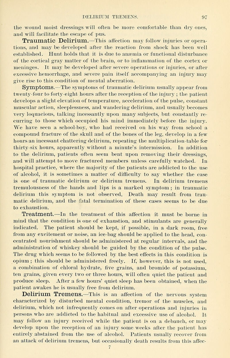 the wound moist cli'essiiigs will often be more comfortable than dry ones, and will facilitate the escape of pus. Traumatic Delirium.—This aifection may follow injuries or opera- tions, and may be developed after the reaction from shock has been well established. Hunt holds that it Is due to anaemia or functional disturbance of the cortical gray matter of the brain, or to inflammation of the cortex or meninges. It may be developed after severe operations or injuries, or after excessive hemorrhage, and severe pain itself accompanying an injury may give rise to this condition of mental aberration. Symptoms.—The symptoms of traumatic delirium usually appear from twenty-four to forty-eight hours after the reception of the injury ; the patient develops a slight elevation of temperatui-e, acceleration of the pulse, constant muscular action, sleeplessness, and wandering delirium, and usually becomes very locxuacious, talking incessantly upon many subjects, but constantly re- curring to those which occupied his mind immediately before the injury. We have seen a school-boy, who had received on his way from school a compound fracture of the skull and of the bones of the leg, develop in a few hours an incessant chattering delirium, repeating the multiplication-table for thirty-six hours, apparently without a minute's intermission. In addition to the delirium, patients often seem bent upon removing their dressings, and will attemjit to move fractured members unless carefully watched. In hospital practice, where the majority of the patients are addicted to the use of alcohol, it is sometimes a matter of difficulty to say whether the case is one of ti'aumatic delirium or delirium tremens. In delirium tremens tremulousness of the hands and li]DS is a marked symptom; in traumatic delirium this symptom is not observed. Death may result from trau- matic delirium, aud the fatal termination of these cases seems to be due to exhaustion. Treatroent.—In the treatment of this affection it must be borne in mind that the condition is one of exhaustion, and stimulants are generally indicated. The j^atient should be kept, if possible, in a dark room, free from any excitement or noise, an ice-bag should be applied to the head, con- centrated nourishment should be administered at regular intervals, and the administration of whiskey should be guided by the condition of the pulse. The drug which seems to be followed by the best effects in this condition is opium ; this should be administered freely. If, however, this is not used, a combination of chloral hydrate, five grains, and bromide of potassium, ten grains, given every two or three hours, will often quiet the patient and produce sleep. After a few hours' quiet sleep has been obtained, when the patient awakes he is usually free from delirium. Delirium. Tremens.—This is an affection of the nervous system characterized by disturbed mental condition, tremor of the muscles, and delirium, which not infrequently comes on after operations and injuries in persons who are addicted to the habitual and excessive use of alcohol. It may follow an injury received while the patient is on a debauch, or may develop upon the reception of an injury some weeks after the patient has entirely abstained from the use of alcohol. Patients usually recover from an attack of delirium tremens, but occasionally death results from this affec- 7