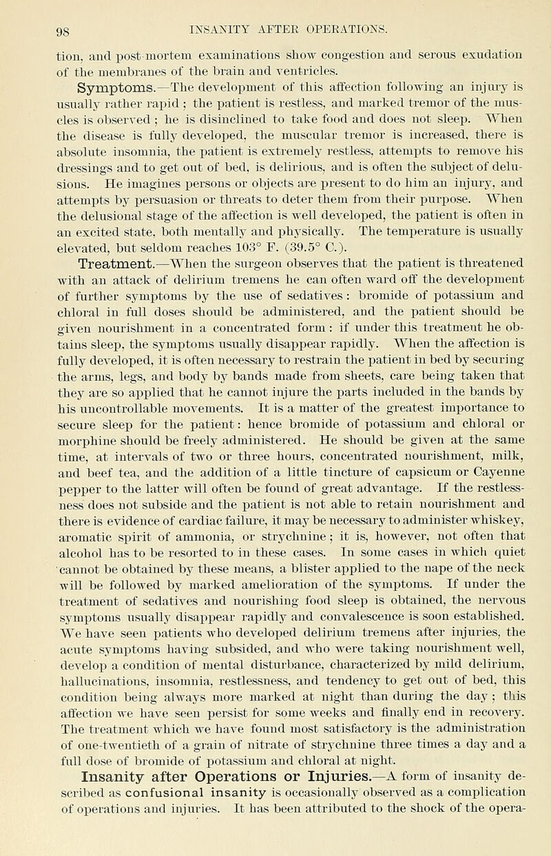 tion, and post-mortem examinations show congestion and serous exudation of the membranes of the brain and ventricles. Symptoms.—The development of this affection following an injury is usually rather rapid ; the patient is restless, and marked tremor of the mus- cles is observed ; he is disinclined to take food and does not sleep. When the disease is fully developed, the muscular tremor is increased, there is absolute insomnia, the patient is extremely restless, attempts to remove his dressings and to get out of bed, is delirious, and is often the subject of delu- sions. He imagines persons or objects are present to do him an injury, and attempts by persuasion or threats to deter them from their purpose. When the delusional stage of the affection is well developed, the patient is often in an excited state, both mentally and physically. The temperature is usually elevated, but seldom reaches 103° F. (39.5° C). Treatment.—When the surgeon observes that the patient is threatened with an attack of delirium tremens he can often ward off the development of further symptoms by the use of sedatives: bromide of ijotassiitm and chloral in full doses should be administered, and the patient should be given nourishment in a concentrated form : if iinder this treatment he ob- tains sleep, the symptoms usually disappear rapidly. When the affection is fully developed, it is often necessary to restrain the patient in bed by securing the arms, legs, and body by bands made from sheets, care being taken that they are so applied that he cannot injure the parts included in the bands by his uncontrollable movements. It is a matter of the greatest importance to secure sleep for the patient: hence bromide of potassium and chloral or mori^hine should be freely administered. He should be given at the same time, at intervals of two or three hours, concentrated nourishment, milk, and beef tea, and the addition of a little tincture of capsicum or Cayenne pepper to the latter will often be found of great advantage. If the restless- ness does not subside and the patient is not able to retain nourishment and there is evidence of cardiac failure, it may be necessary to administer whiskey, aromatic spirit of ammonia, or strychnine; it is, however, not often that alcohol has to be resorted to in these cases. In some cases in which quiet cannot be obtained by these means, a blister applied to the nape of the neck will be followed by marked amelioration of the symptoms. If under the treatment of sedatives and nourishing food sleep is obtained, the nervous symptoms usually disappear rapidly and convalescence is soon established. We have seen patients who developed delirium tremens after injuries, the acute symptoms having subsided, and who were taking nourishment well, develop a condition of mental disturbance, characterized by mild delirium, hallucinations, insomnia, restlessness, and tendency to get out of bed, this condition being always more marked at night than during the day ; this affection we have seen persist for some weeks and finally end in recovery. The treatment which we have found most satisfactory is the administration of one-twentieth of a grain of nitrate of strychnine three times a day and a full dose of bromide of potassium and chloral at night. Insanity after Operations or Injuries.—A form of insanity de- scribed as confusional insanity is occasionally observed as a complication of operations and injuries. It has been attributed to the shock of the opera-