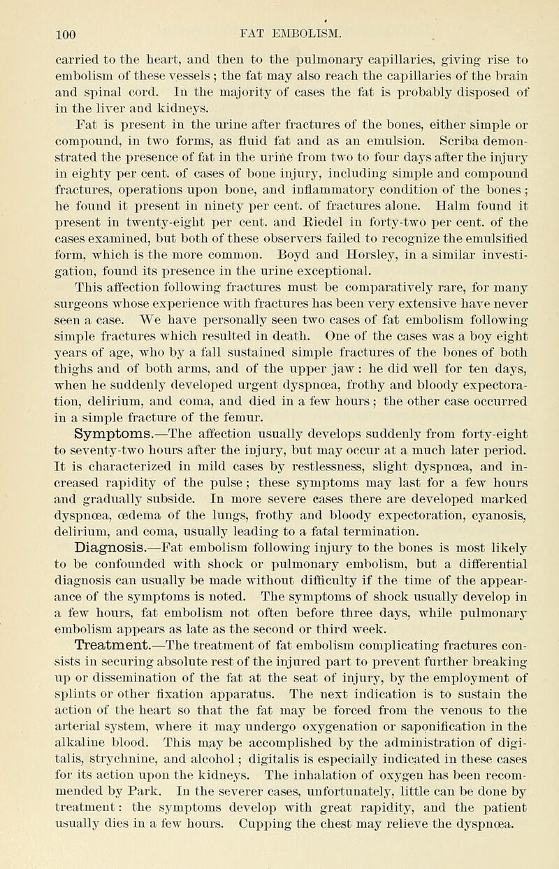 carried to the heart, and then to the pulmonary capillaries, giving rise to embolism of these vessels ; the fat may also reach the capillaries of the brain and spinal cord. In the majority of cases the fat is probably disposed of in the liver aad kidneys. Fat is present in the urine after fractures of the bones, either simple or compound, in two forms, as fluid fat and as an emulsion. Scriba demon- strated the presence of fat in the uriiie from two to four days after the injury in eighty per cent, of cases of bone injury, including simple and compound fractures, operations upon bone, and inflammatory condition of the bones; he found it present in ninety per cent, of fractures alone. Halm found it present in twenty-eight per cent, and Eiedel in forty-two per cent, of the cases examined, but both of these observers failed to recognize the emulsified form, which is the more common. Boyd and Horsley, in a similar investi- gation, found its presence in the urine exceptional. This affection following fractures must be comparatively rare, for many surgeons whose experience with fractures has been very extensive have never seen a case. We have personally seen two cases of fat embolism following simple fractures which resulted in death. One of the cases was a boy eight years of age, who by a fall sustained simple fractures of the bones of both thighs and of both arms, and of the upper jaw: he did well for ten days, when he suddenly developed urgent dyspnoea, frothy and bloody expectora- tion, delirium, and coma, and died in a few hours ; the other case occurred in a simple fracture of the femur. Symptoms.—The affection usually develops suddenly from forty-eight to seventy-two hours after the injury, but may occur at a much later period. It is characterized in mild cases by restlessness, sliglit dyspnoea, and in- creased rapidity of the pulse; these symj)toms may last for a few hours and gradually subside. In more severe cases there are developed marked dyspnoea, oedema of the lungs, frothy and bloody expectoration, cyanosis, delirium, and coma, usually leading to a fatal termination. Diagnosis.—Fat embolism following injury to the bones is most likely to be confounded with shock or pulmonary embolism, but a differential diagnosis can usually be made without difliculty if the time of the appear- ance of the symptoms is noted. The symptoms of shock usually develop in a few hours, fat embolism not often before three days, while pulmonary embolism appears as late as the second or third week. Treatment.—The treatment of fat embolism complicating fractures con- sists in securing absolute rest of the injured ijart to prevent further breaking up or dissemination of the fat at the seat of injury, by the employment of splints or other fixation apparatus. The next indication is to sustain the action of the heart so that the fat may be forced from the venous to the arterial system, where it may undergo oxygenation or saponification in the alkaline blood. This may be accomplished by the administration of digi- talis, strychnine, and alcohol; digitalis is esj)ecially indicated in these cases for its action upon the kidneys. The inhalation of oxygen has been recom- mended by Park. In the severer cases, unfortunately, little can be done by treatment: the symptoms develop with great rapidity, and the i^atient usually dies in a few hours. Cupping the chest may relieve the dyspnoea.