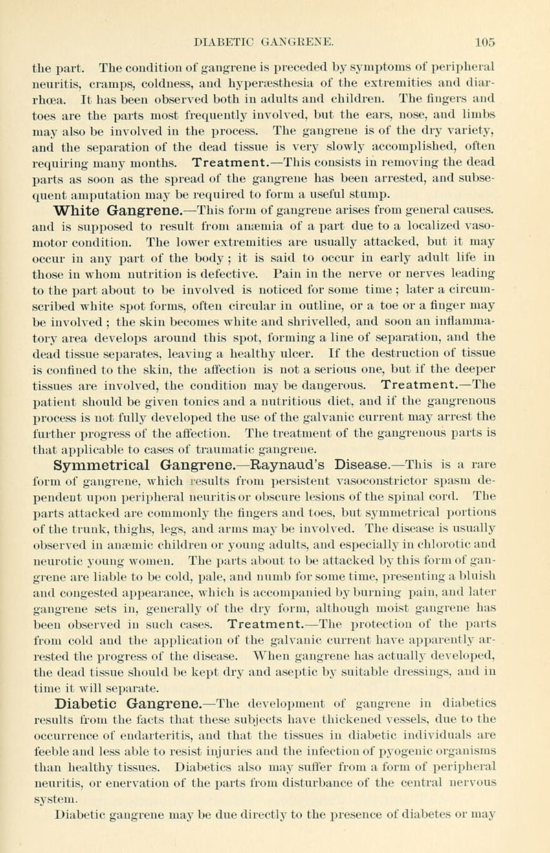 the part. The conditiou of gangrene is preceded by symptoms of peripheral neuritis, cramps, coldness, and hyperajsthesia of the extremities and diar- rhoea. It has been observed both in adults and children. The fingers and toes are the parts most frequently involved, but the ears, nose, and limbs may also be involved in the process. The gangrene is of the dry variety, and the separation of the dead tissue is very slowly accomplished, often requiring many months. Treatment.—-This consists in removing the dead parts as soon as the spread of the gangrene has been arrested, and subse- quent amputation may be required to form a useful stump. White Gangrene.—This form of gangrene arises from general causes, and is supposed to result from auiemia of a part due to a localized vaso- motor condition. The lower extremities are usually attacked, but it may- occur in any part of the body; it is said to occur in eaiiy adult life in those in whom nutrition is defective. Pain in the nerve or nerves leading to the part about to be involved is noticed for some time ; later a circum- scribed white spot forms, often circular in outline, or a toe or a finger may be involved ; the skin becomes white and shrivelled, and soon an inflamma- tory area develops around this spot, forming a line of separation, and the dead tissue separates, leaving a healthy ulcer. If the destruction of tissue is confined to the skin, the affection is not a serious one, but if the deeper tissues are involved, the conditiou may be dangerous. Treatment.—The patient should be given tonics and a nutritious diet, and if the gangrenous process is not fully developed the use of the galvanic current may arrest the further progress of the affection. The treatment of the gangrenous parts is that applicable to cases of traumatic gangrene. Symmetrical Gangrene.—Raynaud's Disease.—This is a rare form of gangrene, which I'esults from persistent vasoconstrictor spasm de- pendent upon i^eripheral neuritis or obscure lesions of the spinal cord. The parts attacked are commonly the fingers and toes, but symmetrical portions of the trunk, thighs, legs, and arms may be involved. The disease is usually observed in antemic children or young adults, and especially in chlorotic and neurotic young women. The parts about to be attacked by this form of gan- grene are liable to be cold, pale, and numb for some time, presenting a bluish and congested appearance, which is accompanied by burning pain, and later gangrene sets in, generally of the dry form, although moist gangrene has been observed in such cases. Treatment.—The i^rotection of the ijarts from cold and the application of the galvanic current have apisareutly ar- rested the progress of the disease. When gangrene has actually developed, the dead tissue should be kept dry and aseptic by suitable dressings, and in time it will separate. Diabetic Gangrene.—The development of gangrene in diabetics results from the facts that these subjects have thickened vessels, due to the occui-reuce of endarteritis, and that the tissues in diabetic individuals are feeble and less able to resist injuries and the infection of pyogenic organisms than healthy tissues. Diabetics also may suffer from a form of peripheral neuritis, or enervation of the parts from disturbance of the central nervous system. Diabetic gangrene may be due directly to the presence of diabetes or may