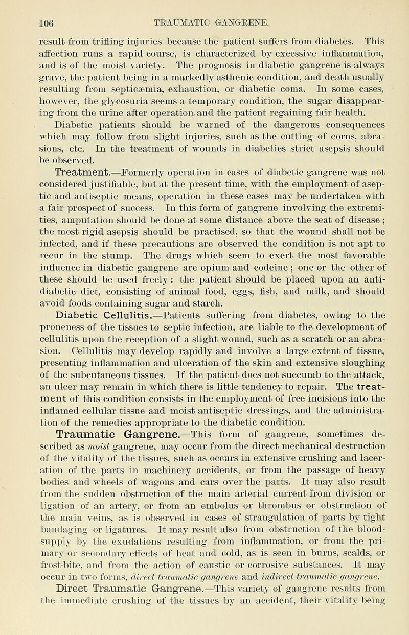 result from trifling injuries because the patient suffers from diabetes. This affection runs a rapid course, is characterized by excessive inflammation, and is of the moist variety. The prognosis in diabetic gangrene is always grave, the patient being in a markedly asthenic condition, and death usually resulting from septicaemia, exhaustion, or diabetic coma. In some cases, however, the glycosuria seems a temporary condition, the sugar disappear- ing from the urine after operation, and the patient regaining fair health. Diabetic patients should be warned of the dangerous consequences which may follow from slight injuries, such as the cutting of corns, abra- sions, etc. In the treatment of wounds in diabetics strict asepsis should be observed. Treatment.—Formerly operation in cases of diabetic gangrene was not considered justifiable, but at the present time, with the employment of asep- tic and antiseptic means, operation in these cases may be undertaken with a fair prospect of success. In this form of gangrene involving the extremi- ties, amputation should be done at some distance above the seat of disease; the most rigid asepsis should be practised, so that the wound shall not be infected, and if these precautions are observed the condition is not apt to recur in the stump. The drugs which seem to exert the most favorable influence in diabetic gangrene are opium and codeine ; one or the other of these should be used freely: the patient should be placed upon an anti- diabetic diet, consisting of animal food, eggs, fish, and milk, and should avoid foods containing sugar and starch. Diabetic Cellulitis.—Patients suffering from diabetes, owing to the proneness of the tissues to septic infection, are liable to the development of cellulitis upon the reception of a slight wound, such as a scratch or an abra- sion. Cellulitis may develop rapidly and involve a large extent of tissue, presenting inflammation and ulceration of the skin and extensive sloughing of the subcutaneous tissues. If the patient does not succumb to the attack, an ulcer may remain in which there is little tendency to repair. The treat- ment of this condition consists in the emploj^ment of free incisions into the inflamed cellular tissue and moist antiseptic dressings, and the administra- tion of tlie remedies appropriate to the diabetic condition. Traumatic Gangrene.—This form of gangrene, sometimes de- scribed as moist gangrene, may occur from the direct mechanical destruction of the vitality of the tissues, such as occurs in extensive crushing and lacer- ation of the parts in machinery accidents, or from the passage of heavy bodies and wheels of wagons and cars over the parts. It may also result from the sudden obstruction of the main arterial current from division or ligation of an artery, or from an embolus or thrombus or obstruction of the main veins, as is observed in cases of strangulation of parts by tight bandaging or ligatures. It may result also from obstruction of the blood- supply by the exudations resulting from inflammation, or from the pri- mary or secondary effects of heat and cold, as is seen in burns, scalds, or fi'ost-bite, and from the action of caustic or corrosive substances. It may occur in two forms, direct traumatic gangrene and indirect traumatic gangrene. Direct Traumatic Gangrene.—This variety of gangrene results from the immediate crushing of the tissues by an accident, their vitality being