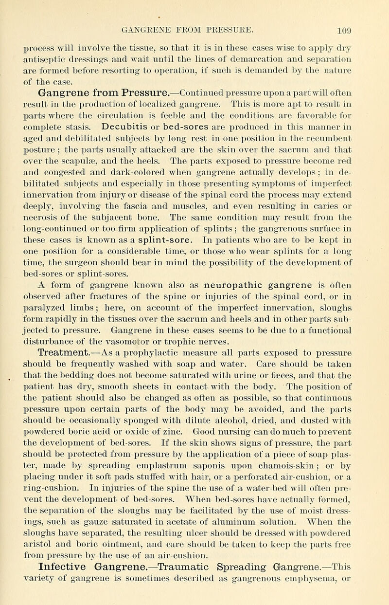 process will involve the tissue, so that it is in these cases wise to apply dry antiseptic dressings and wait until the lines of demarcation and separation are formed before resorting to operation, if such is demanded by the nature of the case. Gangrene from Pressure.—Continued pressure upon a partwill often result in the production of localized gangrene. This is more apt to result in parts where the circulation is feeble and the conditions are favorable for complete stasis. Decubitis or bed-sores are produced in this manner in aged and debilitated subjects by long rest in one position in the recumbent posture; the parts usually attacked are the skin over the sacrum and that over the scapulse, and the heels. The parts exposed to pressure become red and congested and dark-colored when gangrene actually develops; in de- bilitated subjects and especially in those presenting symptoms of imperfect innervation from injury or disease of the spinal cord the process may extend deeply, involving the fascia and muscles, and even resulting in caries or necrosis of the subjacent bone. The same condition may result from the long-continued or too firm application of splints ; the gangrenous surface in these cases is known as a splint-sore. In j)atients who are to be kept in one position for a considerable time, or those who wear splints for a long time, the surgeon should bear in mind the possibility of the development of bed-sores or splint-sores. A form of gangrene known also as neuropathic gangrene is often observed after fractures of the spine or injuries of the spinal cord, or in paralyzed limbs; here, on account of the imperfect innervation, sloughs form rapidly in the tissues over the sacrum and heels and in other parts sub- jected to pressure. Gangrene in these cases seems to be due to a functional disturbance of the vasomotor or trophic nerves. Treatment.—^As a prophylactic measure all parts exposed to pressure should be frequently washed with soap and water. Care should be taken that the bedding does not become saturated with urine or faeces, and that the patient has dry, smooth sheets in contact with the body. The iiosition of the patient should also be changed as often as possible, so that continuous pressure upon certain parts of the body may be avoided, and the parts should be occasionally sponged with dilute alcohol, dried, and dusted with powdered boric acid or oxide of zinc. Good nursing can do much to prevent the develox)ment of bed-sores. If the skin shows signs of pressure, the part should be protected from pressure by the application of a piece of soap plas- ter, made by spreading emplastrum saijonis upon chamois-skin ; or by placing under it soft pads stuffed with hair, or a perforated air-cushion, or a ring-cushion. In injuries of the spine the use of a water-bed will often pre- vent the development of bed-sores. When bed-sores have actually formed, the separation of the sloughs may be facilitated by the use of moist dress- ings, such as gauze saturated in acetate of aluminum solution. When the sloughs have separated, the resulting ulcer should be dressed with powdered aristol and boric ointment, and care should be taken to keep the parts free from pressure by the use of an air-cushion. Infective Gangrene.—Traumatic Spreading Gangrene.—This variety of gangrene is sometimes described as gangrenous emx^hysema, or