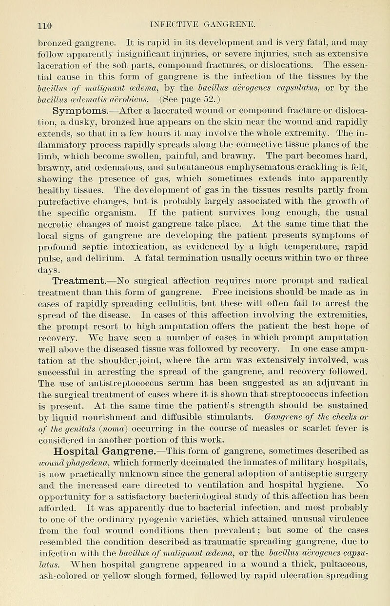 bronzed gangrene. It is rapid in its development and is very fatal, and may follow apparently insignificant injuries, or severe injuries, such as extensive laceration of the soft parts, compound fractures, or dislocations. The essen- tial cause in this form of gangrene is the infection of the tissues by the 'bacillus of malignant cedema, by the bacillus aerogenes capsulatus, or by the bacillus cedematis aerohicus. (See page 52.) Symptoms.—After a lacerated wound or compound fracture or disloca- tion, a dusky, bronzed hue appears on the skin near the wound and rapidly extends, so that in a few hom-s it may involve the whole extremity. The in- flammatory jDrocess rapidly spreads along the connective-tissue planes of the limb, which become swollen, painful, and bi'awny. The part becomes hard, brawny, and cedematous, aud subcutaneous emphysematous crackling is felt, showing the presence of gas, which sometimes extends into apiiarently healthy tissues. The development of gas in the tissues results partly from putrefactive changes, but is probably largely associated with the growth of the specific organism. If the patient survives long enough, the usual necrotic changes of moist gangrene take i^lace. At the same time that the local signs of gangrene are developing the patient presents symptoms of profound septic intoxication, as evidenced by a high temperature, rapid pulse, and delirium. A fatal termination usually occurs within two or three days. Treatment.—No surgical affection requires more prompt and radical treatment than this form of gangrene. Free incisions should be made as in cases of rapidly spreading cellulitis, but these will often fail to arrest the spread of the disease. In cases of this affection involving the extremities, the i)rompt resort to high amj)utation offers the j)atient the best hope of recovery. We have seen a number of cases in which prompt amputation well above the diseased tissue was followed by recovery. In one case ampu- tation at the shoulder-joint, where the arm was extensively involved, was successful in arresting the spread of the gangrene, and recovery followed. The use of antistreptococcus serum has been suggested as an adjuvant in the surgical treatment of cases where it is shown that streptococcus infection is present. At the same time the patient's strength should be sustained by liquid nourishment and diffusible stimulants. Gangrene of the clieehs or of the genitals (noma) occurring in the course of measles or scarlet fever is considered in another ijortion of this work. Hospital Gangrene.—This form of gangrene, sometimes described as ■womidphagedena, which formerly decimated the inmates of military hospitals, is now practically unknown since the general adoption of antiseptic surgery and the increased care directed to ventilation and hospital hygiene. ISTo opportunity for a satisfactory bacteriological study of this affection has been afforded. It was apparently due to bacterial infection, and most probably to one of the ordinary i^yogenic varieties, which attained unusual virulence from the foul wound conditions then prevalent; but some of the cases resembled the condition described as traumatic spreading gangrene, due to infection with the bacillus of malignant cedema, or the bacillus aerogenes ca/psu- latxts. When hospital gangrene appeared in a wound a thick, ijultaceous, ash-colored or yellow slough formed, followed by rapid ulceration spreading