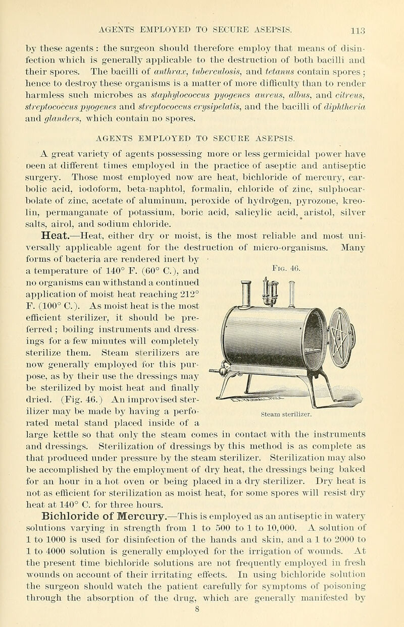 Fig. 46. by these agents : tlie surgeon should therefore employ that means of disin- fection which is generally applicable to the destruction of both bacilli and their spores. The bacilli of anthrax, tuberculosis, and tetanus contain spores ; hence to destroy these organisms is a matter of more difficulty than to render harmless such microbes as staphylococcus pyogenes aureus, albus, and cilreus, streptococcus pyogenes and streptococcus erysipelatis, and the bacilli oi diphtheria and glanders, which contain no spores. AGENTS EMPLOYED TO SECURE ASEPSIS. A great variety of agents possessing more or less germicidal power have oeen at different times employed in the practice of asejitic and antiseptic surgery. Those most emj)loyed now ai-e heat, bichloride of mercury, car- bolic acid, iodoform, beta-naphtol, formalin, chloride of zinc, sulphocar- bolate of zinc, acetate of aluminum, peroxide of hydro'gen, pyrozone, kreo- lin, permanganate of potassium, boric acid, salicylic acid, aristol, silver salts, airol, and sodium chloride. Heat.—Heat, either dry or moist, is the most reliable and most uni- versally applicable agent for the destruction of micro-organisms. Many forms of bacteria are rendered inert by a temperature of 140° F. (60° C), and no organisms can withstand a continued application of moist heat reaching 212° F. (100° 0.). As moist heat is the most efficient sterilizer, it should be pre- ferred ; boiling instruments and dress- ings for a few minutes will completely sterilize them. Steam sterilizers are now generally employed for this pur- pose, as by their use the dressings may be sterilized by moist heat and finally dried. (Pig. 46.) An improvised ster- ilizer may be made by having a ]3erfo- rated metal stand jilaced inside of a large kettle so that only the steam comes in contact with the Instruments and dressings. Sterilization of dressings by this method is as complete as that j)roduced under pressure by the steam sterilizer. Sterilization may also be accomplished by the employment of dry heat, the dressings being baked for an hour in a hot oven or being placed in a dry sterilizer. Dry heat is not as efficient for sterilization as moist heat, for some spores will resist dry heat at 140° C. for three hours. Bichloride of Mercury.—This is employed as an antiseptic in watery solutions varying in strength from 1 to 500 to 1 to 10,000. A solution of 1 to 1000 is used for disinfection of the hands and skin, and a 1 to 2000 to 1 to 4000 solution is generally employed for the irrigation of wounds. At the present time bichloride solutions are not frequently employed in fresh wounds on account of their irritating effects. In iising bichloride solution the surgeon should watch the patient carefully for symptoms of poisoning through the absorption of the drug, which are generally manifested by steam sterilizer.