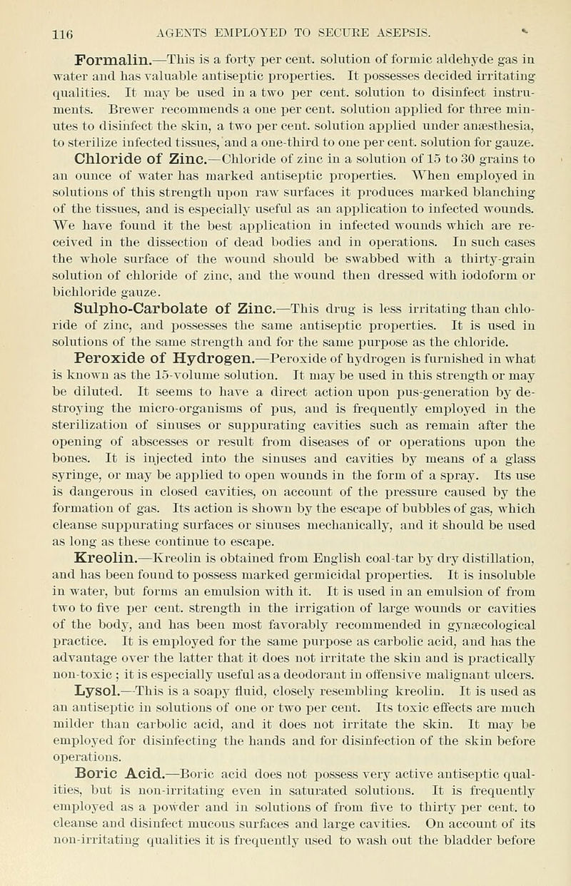 Formalin.—This is a forty per cent, solution of formic aldehyde gas in water and has valuable antiseiitic properties. It possesses decided irritating qualities. It may be used in a two per cent, solution to disinfect instru- ments. Brewer recommends a one per cent, solution applied for three min- utes to disiiifect the skin, a two per cent, solution applied under anaesthesia, to sterilize infected tissues, and a one-third to one per cent, solution for gauze. Chloride of Zinc.—Chloride of zinc in a solution of 1.5 to 30 grains to an ounce of water has marked antiseptic properties. When employed in solutions of this strength upon raw surfaces it produces marked blanching of the tissues, and is especially useful as an application to infected wounds. We have found it the best application in infected wounds which are re- ceived in the dissection of dead bodies and in operations. In such cases the whole surface of the wound should be swabbed with a thirty-grain solution of chloride of zinc, and the wound then dressed with iodoform or bichloride gauze. Sulpho-Carbolate of Zinc.—This drug is less irritating than chlo- ride of zinc, and possesses the same antiseptic properties. It is used in solutions of the same strength and for the same purpose as the chloride. Peroxide of Hydrogen.—Peroxide of hydrogen is furnished in what is known as the 15-volume solution. It may be used in this strength or may be diluted. It seems to have a direct action upon pus-generation by de- stroying the micro-organisms of i)us, and is ixequently employed in the sterilization of sinuses or suppurating cavities such as remain after the opening of abscesses or result from diseases of or operations upon the bones. It is injected into the sinuses and cavities by means of a glass syringe, or may be applied to open wounds in the form of a spray. Its use is dangei-ous in closed cavities, on account of the pressure caused by the formation of gas. Its action is shown by the escape of bubbles of gas, which cleanse sux^purating surfaces or sinuses mechanically, and it should be used as long as these continue to escape. Kreolin.—Kreolin is obtained from English coal-tar by dry distillation, and has been found to possess marked germicidal properties. It is insoluble in water, but forms an emulsion with it. It is used in an emulsion of from two to five per cent, strength in the irrigation of large wounds or cavities of the body, and has been most favorably recommended in gynsecological practice. It is employed for the same purpose as carbolic acid, and has the advantage over the latter that it does not irritate the skin and is practically non-toxic ; it is especially useful as a deodorant in offensive malignant ulcers. Lysol.—This is a soapy fluid, closely resembling kreolin. It is used as an antiseptic in solutions of one or two per cent. Its toxic effects are much milder than carbolic acid, and it does not irritate the skin. It may be employed for disinfecting the hands and for disinfection of the skin before operations. Boric Acid.—Boric acid does not possess very active antiseptic qual- ities, but is non-irritating even in saturated solutions. It is frequently emj)loyed as a powder and in solutions of from five to thirty per cent, to cleanse and disinfect mucous surfaces and large cavities. On account of its non-irritating qualities it is frequently used to wash out the bladder before