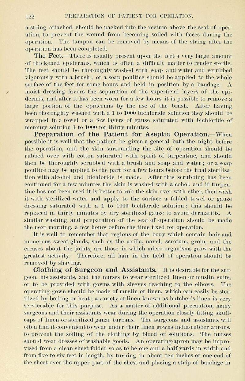 a string attached, should be packed into the rectum above the seat of oper- ation, to prevent the wound from becoming soiled with fteces during the operation. The tampon can be removed by means of the string after the operation has been completed. The Feet.—There is usually present upon the feet a very large amount of thickened epidermis, which is often a difficult matter to render sterile. The feet should be thoroughly washed with soap and water and scrubbed vigorously with a brush ; or a soap poultice sliould be applied to the whole surface of the feet for some hours and held in position by a bandage. A moist dressing favors the separation of the superficial layers of the epi- dermis, and after it has been worn for a few hours it is possible to remove a large portion of the epidermis by the use of the brush. After having been thoroughly washed with a 1 to 1000 bichloride solution they should be wrai^xjed in a towel or a few layei'S of gauze saturated with bichloride of mercury solution 1 to 1000 for thirty minutes. Preparation of the Patient for Aseptic Operation.—When possible it is well that the patient be given a general bath the night before the operation, and the skin surrounding the site of operation should be rubbed over with cotton saturated with spirit of turpentine, and should then be thoroughly scrubbed with a brush and soap and water ; or a soap j)oultice may be applied to the part for a few hours before the final steriliza- tion with alcohol and bichloride is made. After this scrubbing has been continued for a few minutes the skin is washed with alcohol, and if turpen- tine has not been used it is better to rub the skin over with ether, then wash it with sterilized water and apply to the surface a folded towel or gauze dressing saturated with a 1 to 1000 bichloride solution; this should be replaced in thirty minutes by dry sterilized gauze to avoid dermatitis. A similar washing and preparation of the seat of operation should be made the next morning, a few hours before the time fixed for operation. It is well to i-emember that regions of the body which contain hair and numerous sweat-glands, such as the axilla, navel, scrotum, groin, and the creases about the joints, are those in which micro-organisms grow with the greatest activity. Therefore, all hair in the field of operation should be removed by shaving. Clothing of Surgeon and Assistants.—It is desirable for the sur- geon, his assistants, and the nurses to wear sterilized linen or muslin suits, or to be provided with gowns with sleeves reaching to the elbows. The operating-gown should be made of muslin or linen, which can easily be ster- ilized by boiling or heat; a variety of linen known as butcher's linen is very serviceable for this purpose. As a matter of additional precaution, many surgeons and their assistants wear during the operation closely fitting skull- caps of linen or sterilized gauze turbans. The surgeons and assistants will often find it convenient to wear under their linen gowns india-rubber aprons, to j)revent the soiling of the clothing by blood or solations. The nurses should wear dresses of washable goods. An operating-apron may be impro- vised from a clean sheet folded so as to be one and a half yards in width and from five to six feet in length, by turning in about ten inches of one end of the sheet over the ui>per part of the chest and placing a strip of bandage in