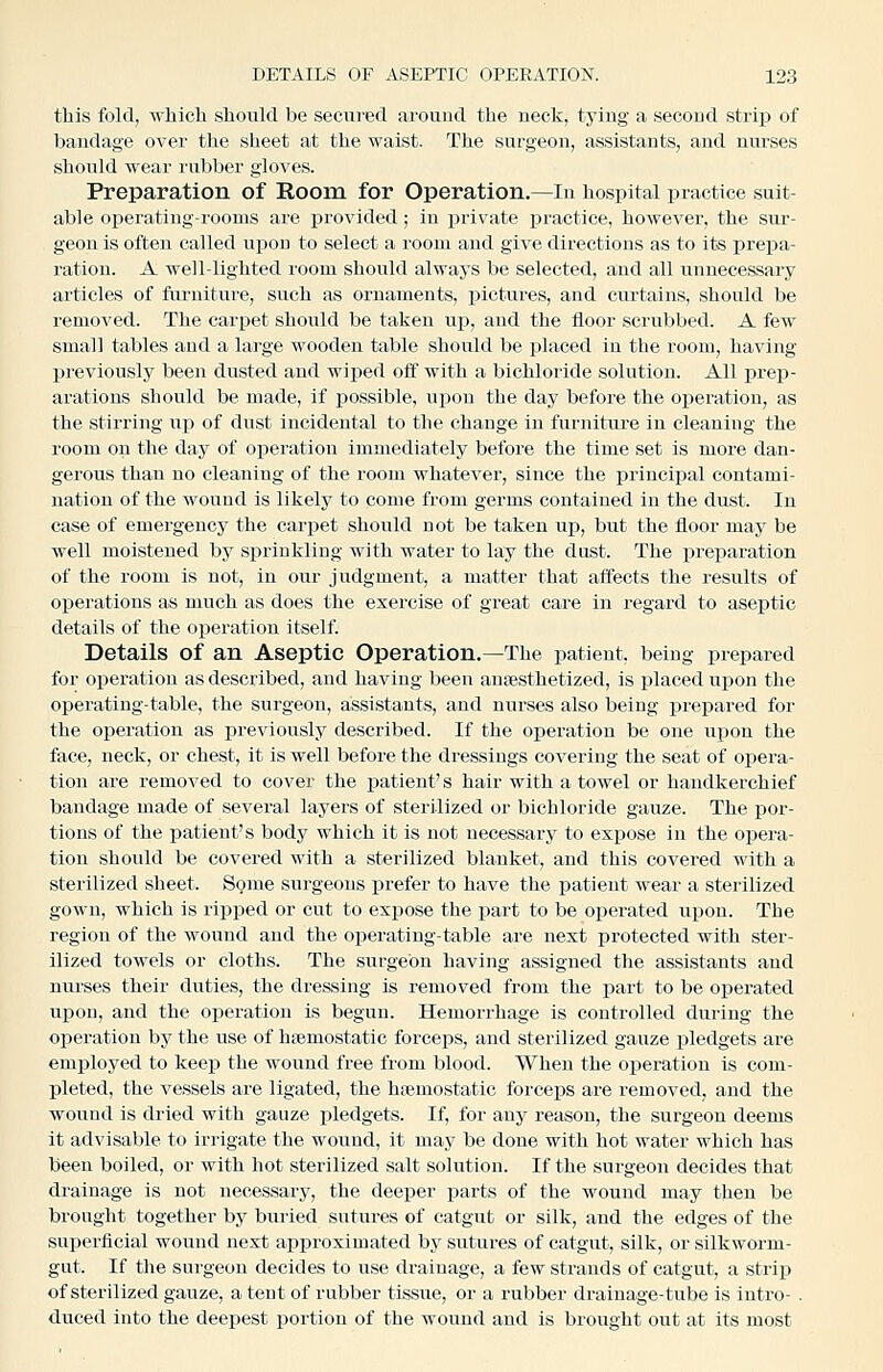 this fold, which should be secured around the neck, tying a second strip of bandage over the sheet at the waist. The surgeon, assistants, and nurses should wear rubber gloves. Preparation of Room for Operation.—In hospital practice suit- able operating-rooms are j)rovided; in private practice, however, the sur- geon is ofteu called upon to select a room and give directions as to its prepa- ration. A well-lighted room should always be selected, and all unnecessary articles of furniture, such as ornaments, j)ictures, and curtains, should be removed. The carpet should be taken up, aud the floor scrubbed. A few small tables and a large wooden table should be placed in the room, having previously been dusted and wiped off with a bichloride solution. All prep- arations should be made, if possible, upon the day before the oj)eration, as the stirring up of dust incidental to the change in furniture in cleaning the room on the day of ojaeration immediately before the time set is more dan- gerous than no cleauing of the room whatever, since the principal contami- nation of the wound is likely to come from germs contained in the dust. In case of emergency the carpet should not be taken up, but the floor may be well moistened by sprinkling with water to lay the dust. The preparation of the room is not, in our judgment, a matter that affects the results of operations as much as does the exercise of great care in regard to aseptic details of the operation itself Details of an Aseptic Operation.—The patient, being prepared for operation as described, and having been anesthetized, is placed upon the operating-table, the surgeon, assistants, and nurses also being prepared for the operation as previously described. If the operation be one upon the face, neck, or chest, it is well before the dressings covering the seat of opera- tion are removed to cover the patient's hair with a towel or handkerchief bandage made of several laj^ers of sterilized or bichloride gauze. The por- tions of the patient's body which it is not necessary to expose in the opera- tion should be covered with a sterilized blanket, and this covered with a sterilized sheet. Some surgeons prefer to have the patient wear a sterilized gown, which is ripped or cut to expose the part to be operated upon. The region of the wound and the operating-table are next protected with ster- ilized towels or cloths. The surgeon having assigned the assistants and nurses their duties, the dressing is removed from the part to be operated upon, and the operation is begun. Hemorrhage is controlled during the operation by the use of haemostatic forceps, and sterilized gauze pledgets are emi^loyed to keep the wound free from blood. When the operation is com- pleted, the vessels are ligated, the haemostatic forceps are removed, and the wound is dried with gauze pledgets. If, for any reason, the surgeon deems it advisable to irrigate the wound, it may be done with hot water which has been boiled, or with hot sterilized salt solution. If the surgeon decides that drainage is not necessary, the deeper jaarts of the wound may then be brought together by buried sutures of catgut or silk, and the edges of the superficial wound next approximated by sutures of catgut, silk, or silkworm- gut. If the surgeon decides to use drainage, a few strands of catgut, a strip of sterilized gauze, a tent of rubber tissue, or a rubber drainage-tube is intro- . duced into the deepest portion of the wound and is brought out at its most