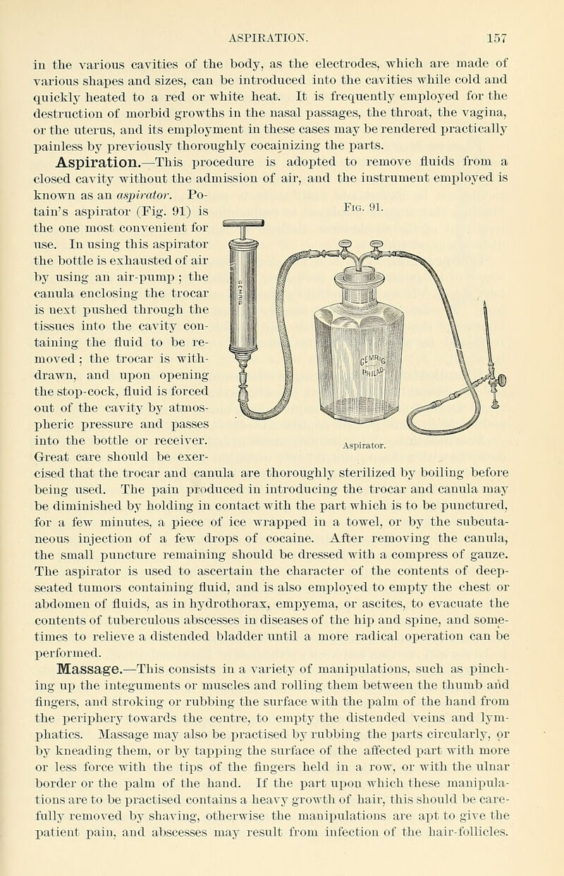 Fig. 91. in the various cavities of the body, as the electrodes, which are made of various shapes and sizes, can be introduced iuto the cavities while cold and quickly heated to a red or white heat. It is frequently employed for the destruction of morbid growths in the nasal passages, the throat, the vagina, or the uterus, and its employment in these cases may be rendered ijractically painless by previously thoroughly cocainizing the parts. Aspiration.—This procedure is ado^jted to remove fluids from a closed cavity without the admission of air, and the instrument employed is known as an aspirator. Po- tain's aspirator (Fig. 91) is the one most convenient for use. In using this aspirator the bottle is exhausted of air by using an air-pump ; the canula enclosing the trocar is uext pushed through the tissues into the cavity con- taining the fluid to be re- moved ; the trocar is with- drawn, and upon opening the stop-cock, fluid is forced out of the cavity by atmos- pheric pressure and passes into the bottle or receiver. Great care should be exer- cised that the trocar and canula are thoroughly sterilized by boiling before being used. The pain produced in introducing the trocar and canula may be diminished by holding in contact with the part which is to be ijunctured, for a few minutes, a i)iece of ice wj'apped in a towel, or by the subcuta- neous injection of a few drops of cocaine. After removing the canula, the small puncture remaining should be dressed with a compress of gauze. The aspirator is used to ascertain the character of the contents of deep- seated tumors containing fluid, and is also emi:)loyed to empty the chest or abdomen of fluids, as in hydrothorax, empyema, or ascites, to evacuate the contents of tuberculous abscesses in diseases of the hip and spine, and some- times to relieve a distended bladder until a more radical operation can be performed. Massage.—This consists in a variety of manipulations, such as pinch- ing up the integuments or muscles and rolling them between the thumb aiid fingers, and stroking or rubbing the surface with the palm of the hand from the periphery towards the centre, to empty the distended veins and lym- phatics. Massage may also be practised by rubbing the parts circularly, or by kneading them, or by tapping the surface of the affected part with more or less force with the tips of the fingers held in a row, or with the ulnar border or the palm of the hand. If the part upon which these manipula- tions are to be practised contains a heavy growth of hair, this should be care- fully removed by shaving, otherwise the manipulations are apt to give the patient pain, and abscesses may result from infection of the hair-follicles.