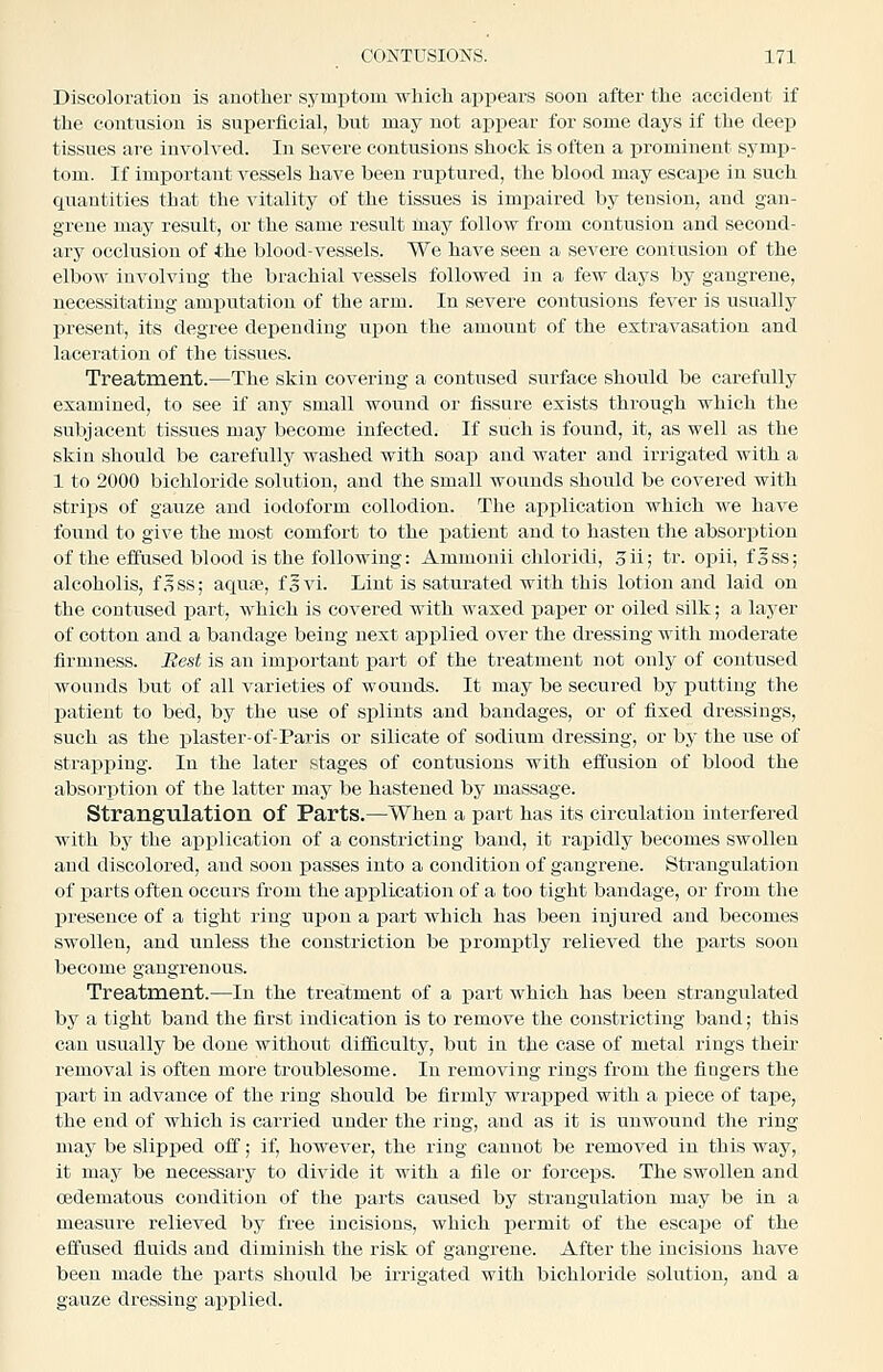 Discoloration is another symj)tom which appears soon after the accident if the contusion is superficial, but may not appear for some clays if the deep tissues are involved. In severe contusions shock is often a prominent symp- tom. If important vessels have been ruptured, the blood may escape in such quantities that the vitality of the tissues is imi^aired by tension, and gan- grene may result, or the same result may follow from contusion and second- ary occlusion of the blood-vessels. We have seen a severe contusion of the elbow involving the brachial vessels followed in a few days by gangrene, necessitating amputation of the arm. In severe contusions fever is usually present, its degree depending upon the amount of the extravasation and laceration of the tissues. Treatment.—The skin covering a contused surface should be carefully examined, to see if any small wound or fissure exists through which the subjacent tissues may become infected. If such is found, it, as well as the skin should be carefully washed with soap and water and irrigated with a 1 to 2000 bichloride solution, and the small wounds should be covered with strips of gauze and iodoform collodion. The apj)lication which we have found to give the most comfort to the patient and to hasten tlie absorption of the effused blood is the following: Ammonii chloridi, oil; tr. opii, foSs; alcoholis, f.^ss; aqute, fsvi. Lint is saturated with this lotion and laid on the contused part, which is covered with waxed paiier or oiled silk; a layer of cotton and a bandage being next applied over the dressing with moderate firmness. Best is an important part of the treatment not only of contused wounds but of all varieties of wounds. It may be secured by putting the patient to bed, by the use of splints and bandages, or of fixed dressings, such as the plaster-of-Paris or silicate of sodium dressing, or by the use of straj)j)ing. In the later stages of contusions with effusion of blood the absorption of the latter may be hastened by massage. Strangulation of Parts.—When a part has its circulation interfered with bj' the application of a constricting band, it raj)idly becomes swollen and discolored, and soon passes into a condition of gangrene. Strangulation of parts often occurs from the application of a too tight bandage, or from the presence of a tight ring upon a part which has been injured and becomes swollen, and unless the constriction be promptly relieved the parts soon become gangrenous. Treatment.—In the treatment of a part which has been strangulated by a tight band the first indication is to remove the constricting band; this can usually be done without difficulty, but in the case of metal rings their removal is often more troublesome. In removing rings from the fingers the part in advance of the ring should be firmly wrapped with a piece of tape, the end of which is carried under the ring, and as it is unwound the ring- may be slipped off; if, however, the ring cannot be removed in this way, it may be necessary to divide it with a file or forceps. The swollen and cedematous condition of the parts caused by strangulation may be in a measure relieved by free incisions, which permit of the escape of the effused fluids and diminish the risk of gangrene. After the incisions have been made the parts should be irrigated with bichloride solution, and a gauze dressing applied.