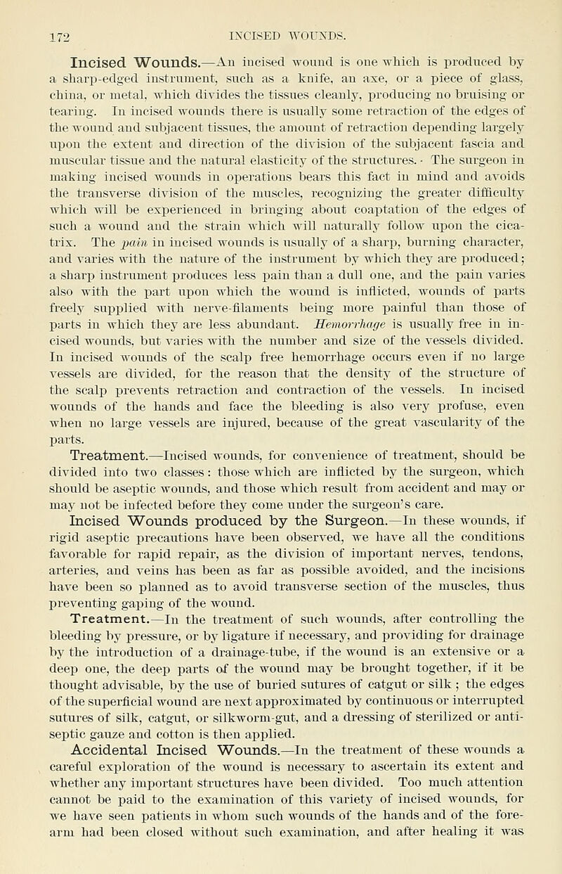 Incised Wounds.—An incised wound is one which is produced by a sharp-edged instrument, such as a knife, an axe, or a piece of glass, china, or metal, which divides the tissues cleanly, producing no bruising or tearing. In incised wounds there is usually some retraction of the edges of the wound and subjacent tissues, the amount of retraction depending largely upon the extent and direction of the division of the subjacent fascia and muscular tissue and the natural elasticity of the structures. • The surgeon in making incised wounds in operations bears this fact in mind and avoids the transverse division of the muscles, recognizing the greater difficulty which will be experienced in bringing about coaptation of the edges of such a wound and the strain which will naturally follow upon the cica- trix. The j;aift in incised wounds is usually of a sharp, burning character, and varies with the nature of the instrument by which they are x^roduced; a sharp instrument produces less pain than a dull one, and the pain varies also with the part upon which the wound is inflicted, wounds of parts freely supplied with nerve-filaments being more painful than those of parts in which they are less abundant. Hemorrliage is usually free in in- cised wounds, but varies with the number and size of the vessels divided. In incised wounds of the scalp free hemorrhage occurs even if no large vessels are divided, for the reason that the density of the structure of the scalp prevents retraction and contraction of the vessels. In incised wounds of the hands and face the bleeding is also very profuse, even when no large vessels are injured, because of the great vascularity of the parts. Treatment.—Incised wounds, for convenience of treatment, should be divided into two classes: those which are inflicted by the surgeon, which should be aseptic wounds, and those which result from accident and may or may not be infected before they come under the surgeon's care. Incised Wounds produced by the Surgeon.—In these wounds, if rigid aseptic precautions have been observed, we have all the conditions favorable for rapid repair, as the division of important nerves, tendons, arteries, and veins has been as far as possible avoided, and the incisions have been so planned as to avoid transverse section of the muscles, thus preventing gaping of the wound. Treatment.—In the treatment of such wounds, after controlling the bleeding by pressure, or bj^ ligature if necessary, and providing for drainage by the introduction of a drainage-tube, if the wound is an extensive or a deep one, the deep parts of the wound may be brought together, if it be thought advisable, by the use of buried sutures of catgut or silk ; the edges of the superficial wound are next approximated by continuous or interrupted sutures of silk, catgut, or silkworm-gut, and a di-essing of sterilized or anti- septic gauze and cotton is then applied. Accidental Incised Wounds.—In the treatment of these wounds a careful exploration of the wound is necessary to ascertaia its extent and whether any important structures have been divided. Too much attention cannot be paid to the examination of this variety of incised wounds, for we have seen patients in whom such wounds of the hands and of the fore- arm had been closed without such examination, and after healing it was