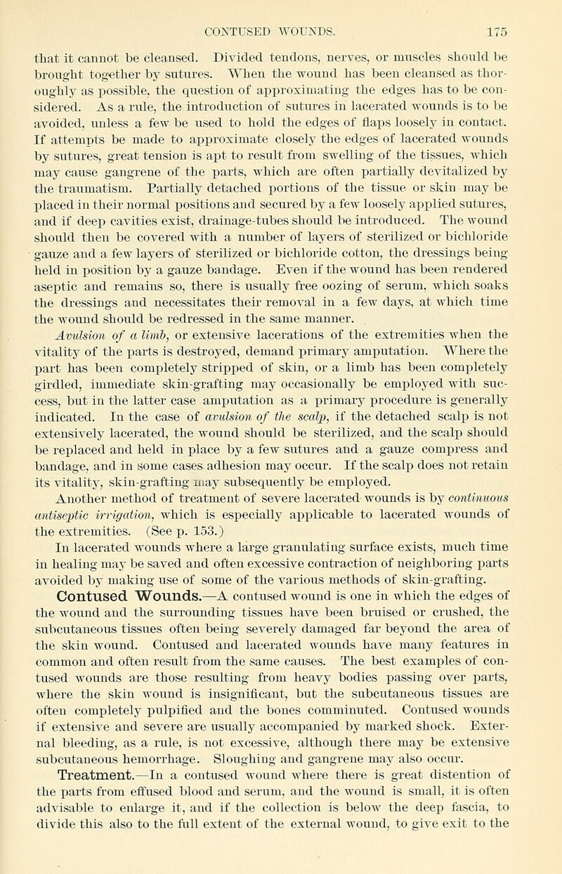 tliat it cannot be cleansed. Divided tendons, nerves, or muscles should be brought tog>ether by sutures. When the wound has been cleansed as thor- oughly as possible, the question of approximating the edges has to be con- sidered. As a I'ule, the introduction of sutures in lacerated wounds is to be avoided, unless a few be used to hold the edges of flaps loosely in contact. If attempts be made to approximate closely the edges of lacerated wounds by sutures, great tension is apt to result from swelling of the tissues, which may cause gangrene of the parts, which are often partially devitalized by the traumatism. Partially detached portions of the tissue or skin may be placed in their normal positions and secured by a few loosely applied sutures, and if deep cavities exist, drainage-tubes should be introduced. The wound should then be covered with a niimber of layers of sterilized or bichloride ■ gauze and a few layers of sterilized or bichloride cotton, the dressings being held in position by a gauze bandage. Even if the wound has been rendered aseptic and remains so, there is usually free oozing of serum, which soaks the dressings and necessitates theu- removal in a few days, at which time the wound should be redressed in the same manner. Avulsion of a limb, or extensive lacerations of the extremities when the vitality of the parts is destroyed, demand primary amputation. Where the part has been completely stripped of skin, or a limb has been completely girdled, immediate skin-grafting may occasionally be employed with suc- cess, but in the latter case amputation as a j)rimary procedure is generally indicated. In the case of avulsion of the soalii, if the detached scalp is not extensively lacerated, the wound should be sterilized, and the scalp should be replaced and held in place by a few sutures and a gauze compress and bandage, and in some cases adhesion may occur. If the scaljj does not retain its vitality, skin-grafting may subsequently be employed. Another method of treatment of severe lacerated wounds is by continuous antiseptic irrigation, which is esj)ecially applicable to lacerated wounds of the extremities. (See p. 153.) In lacerated wounds where a large granulating surface exists, much time in healing may be saved and often excessive contraction of neighboring parts avoided by making use of some of the various methods of skin-grafting. Contused Wounds.—A contused wound is one in which the edges of the wound and the surrounding tissues have been bruised or crushed, the subcutaneous tissues often being severely damaged far beyond the area of the skin wound. Contused and lacerated wounds have many features in common and often result from the same causes. The best examples of con- tused wounds are those resulting from heavy bodies passing over parts, where the skin wound is insignificant, but the subcutaneous tissues are often completely pulpified and the bones comminuted. Contused wounds if extensive and severe are usually accomisanied by marked shock. Exter- nal bleeding, as a rule, is not excessive, although there may be extensive subcutaneous hemorrhage. Sloughing and gangrene may also occur. Treatment.—In a contused wound where there is great distention of the parts from effused blood and serum, and the wound is small, it is often advisable to enlarge it, and if the collection is below the deep fascia, to divide this also to the full extent of the external wound, to give exit to the