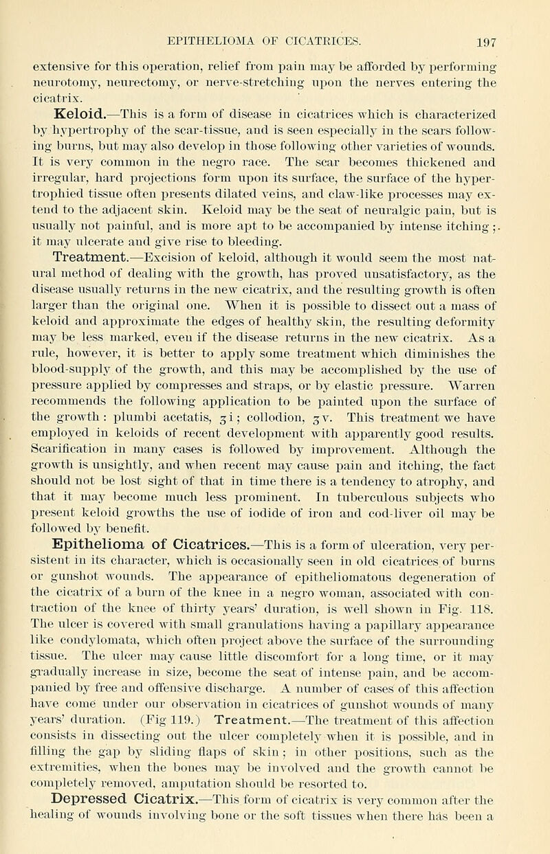 extensive for this operation, relief from pain may be afforded by performing neurotomy, neurectomy, or nerve-stretching upon the nerves entering the cicatrix. Keloid.—This is a form of disease in cicatrices which is characterized by hyjjertrophy of the scar-tissue, and is seen especially in the scars follow- ing burns, but may also develop in those following other varieties of wounds. It is very common in the negro race. The scar becomes thickened and irregular, hard xjrojections form upon its surface, the surface of the hyper- trophied tissue often presents dilated veins, and claw-like processes may ex- tend to the adjacent skin. Keloid may be the seat of neuralgic pain, but is usually not painful, and is more apt to be accompanied by intense itching ;. it may ulcerate and give rise to bleeding. Treatment.—Excision of keloid, although it would seem the most nat- iiral method of dealing with the growth, has proved unsatisfactory, as the disease usually returns in the new cicatrix, and the resulting growth is often larger than the original one. When it is possible to dissect out a mass of keloid and approximate the edges of healthy skin, the resulting deformity may be less marked, even if the disease returns in the new cicatrix. As a rule, however, it is better to apply some treatment which diminishes the blood-suijply of the growth, and this may be accomplished by the use of pressure applied by comi^resses and straps, or by elastic pressure. Warren recommends the following application to be painted upon the surface of the growth: plumbi acetatis, gi; collodion, 3 v. This treatment we have employed in keloids of recent development with apparently good results. Scarification in mauy cases is followed by improvement. Although the growth is unsightly, and when recent may cause pain and itching, the fact should not be lost sight of that in time there is a tendency to atrophy, and that it may become much less prominent. In tuberculous subjects who present keloid growths the use of iodide of iron and cod-liver oil may be folloAved by benefit. Epithelioma of Cicatrices.—This is a form of ulceration, very per- sistent in its character, which is occasionally seen in old cicatrices of burns or gunshot wounds. The appearance of epitheliomatous degeneration of the cicatrix of a burn of the knee in a negro woman, associated with con- traction of the knee of thirty years' duration, is well shown in Fig. 118. The ulcer is covered with small granulations having a j)apillary appearance like condylomata, which often project above the surface of the surrounding tissue. The ulcer may cause little discomfort for a long time, or it may gi-adually increase in size, become the seat of intense pain, and be accom- panied by free and offensive discharge. A number of oases of this affection have come under our observation in cicatrices of gunshot wounds of many years' duration. (Fig 119.) Treatment.—The treatment of this affection consists in dissecting out the ulcer completely when it is possible, aud in filling the gap by sliding flaps of skin; in other positions, such as the extremities, when the bones may be involved aud the growth cannot be completely removed, amputation should be resorted to. Depressed Cicatrix.—This form of cicatrix is very common after the healing of wounds involving bone or the soft tissues when there has been a