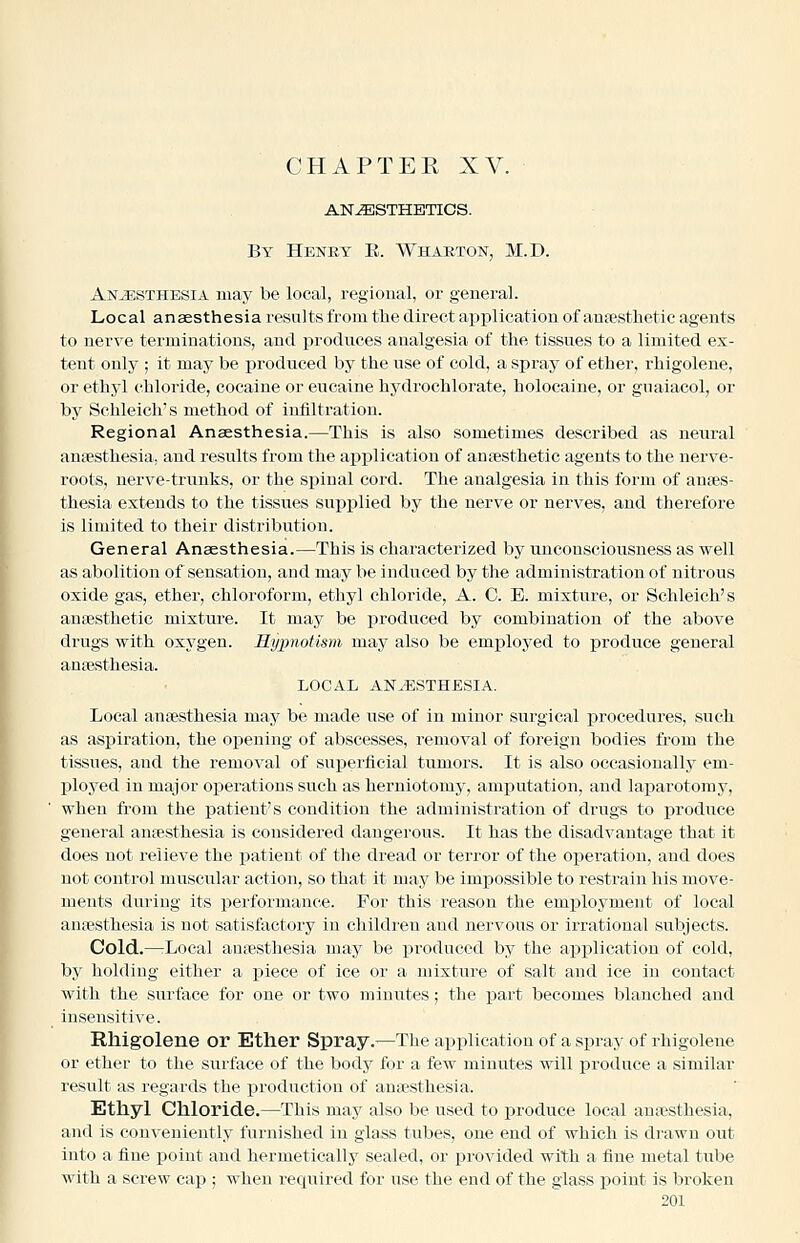 CHAPTEE XV. ANESTHETICS. By Heney E. Wharton, M.D. Anaesthesia may be local, regioual, or general. Local anaesthesia results from the direct ai^plication of anfesthetic agents to nerve terminations, and produces analgesia of the tissues to a limited ex- tent only ; it may be j)roduced by the use of cold, a spray of ether, rhigolene, or ethyl chloride, cocaine or eucaine hydrochlorate, holocaine, or guaiacol, or bj^ Schleich's method of infiltration. Regional Anaesthesia.—This is also sometimes described as neural antesthesia, and results from the application of anaesthetic agents to the nerve- roots, nerve-trunks, or the spinal cord. The analgesia in this form of anaes- thesia extends to the tissues supplied by the nerve or nerves, and therefore is limited to their distribution. General Anaesthesia.—This is characterized by unconsciousness as well as abolition of sensation, and may be induced by the administration of nitrous oxide gas, ether, chloroform, ethyl chloride, A. C. E. mixture, or Schleich's antesthetic mixture. It may be jaroduced by combination of the above drugs with oxygen. Hypnotism may also be employed to produce general anaesthesia. LOCAL ANESTHESIA. Local anaesthesia may be made use of in minor surgical procedures, such as aspiration, the opening of abscesses, removal of foreign bodies from the tissues, and the removal of supei'ficial tumors. It is also occasionally em- ployed in major operations such as herniotomy, amputation, and laparotomy, when from the patient's condition the administration of drugs to produce general anaesthesia is considered dangerous. It has the disadvantage that it does not relieve the patient of the dread or terror of the operation, and does not control muscular action, so that it may be impossible to restrain his move- ments dui'ing its performance. For this reason the emxDloyment of local anaesthesia is not satisfactory in children and nervous or irrational subjects. Cold.—rLocal anaesthesia may be produced by the application of cold, by holding either a piece of ice or a mixture of salt and ice in contact with the surface for one or two minutes; the part becomes blanched and insensitive. Rhigolene or Ether Spray.—The applicaition of a spray of rhigolene or ether to the surface of the body for a few minutes will jDroduce a similar result as regards the production of anaesthesia. Ethyl Chloride.—This may also be used to produce local ani^sthesia, and is con\'eniently furnished in glass tubes, one end of which is drawn out into a fine point and hermetically sealed, or provided with a fine metal tube with a screw cap ; when required for use the end of the glass point is broken