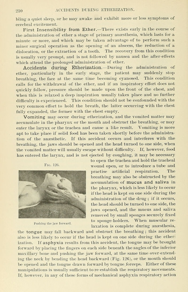 bling a quiet sleep, or lie may awake and exhibit more or less symptoms of cerebral excitement. First Insensibility from Ether.—There exists early in the course of the administration of ether a stage of primary ausesthesia, which lasts for a minute or more, and which may be taken advantage of to perform such a minor sui'gical operation as the opening of an abscess, the reduction of a dislocation, or the extraction of a tooth. The recovery from this condition is usually very prompt, and is not followed by nausea and the after-effects which attend the prolonged administration of ether. Accidents during Etherization.—During the administration of ether, particularly in the early stage, the patient may suddenly stop breathing, the face at the same time becoming cyanosed. This condition calls for the withdrawal of the ether, and if an inspiratory effort does not quickly follow, pressure should be made upon the front of the chest, and when this is relaxed a deep inspiration usually takes place and no further difficulty is experienced. This condition should not be confounded with the very common effort to hold the breath, the latter occurring with the chest fully expanded, the former with the chest empty. Vomiting may occur during etherization, and the vomited matter may accumulate in the pharynx or the mouth and obstruct the breathing, or may enter the larynx or the trachea and cause a like result. Vomiting is more apt to take place if solid food has been taken shortly before the administra- tion of the ansesthetic. If this accident occurs and interferes with the breathing, the jaws should be opened and the head turned to one side, when the vomited matter will usually escape without difficulty. If, however, food has entered the larynx, and is not ejected by coughing, it may be necessary to open the trachea and hold the tracheal Fis- 126. wound open, or to introduce a tube and practise artificial respiration. The breathing may also be obstructed by the accumulation of mucus and saliva in the pharynx, which is less likely to occur if the head is kept on one side during the administration of the drug ; if it occurs, the head should be turned to one side, the jaws opened, and the mucus and saliva removed by small sponges securely fixed to sponge-holders. When muscular re- PusMng the jaw forward. . . -,,-,■ ^n ■ laxation is complete during anaesthesia, the tongue may fall backward and obstruct the breathing ; this accident also is less likely to occur if the head is kept on one side during the ether- ization. If asphyxia results from this accident, the tongue may be brought forward by placing the fingers on each side beneath the angles of the inferior maxillary bone and ijushing the jaw forward, at the same time over-extend- ing the neck by bending the head backward (Fig. 126), or the mouth should be opened and the tongue drawn forward by tongue.forceps. Either of these maniiiulations is usually sulficieut to re-establish the respiratory movements. If, however, in any of these forms of mechanical asphyxia resiiiratory action