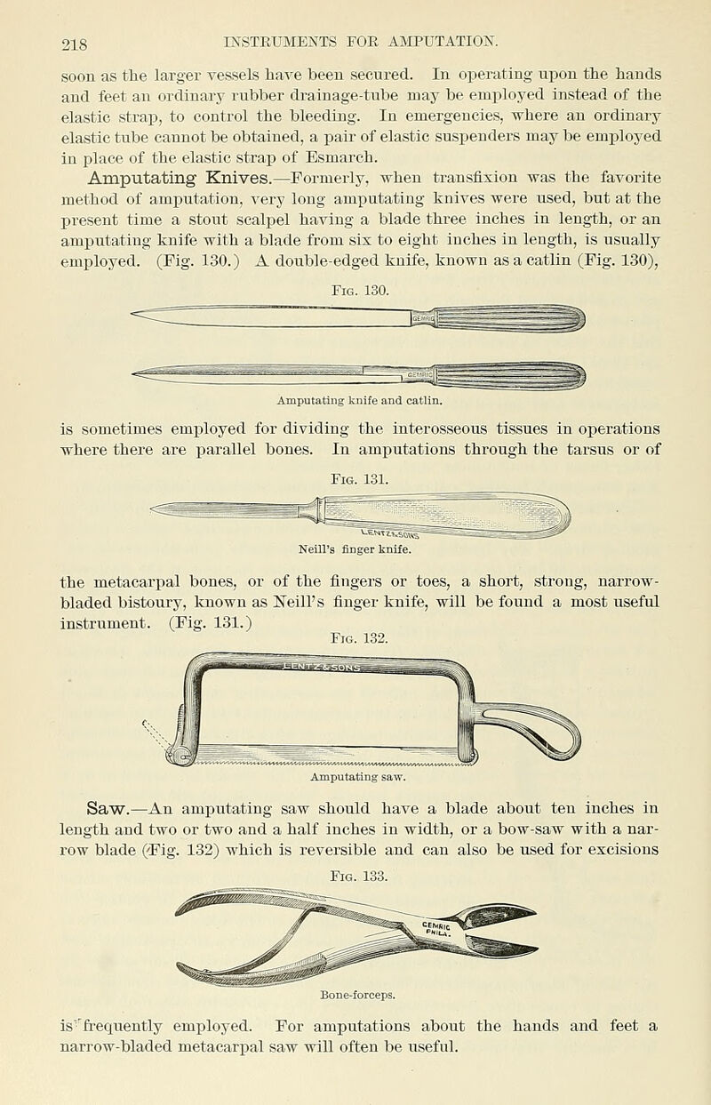 soon as the larger vessels have been secured. In operating upon the hands and feet an ordinary rubber drainage-tube may be employed instead of the elastic straj), to control the bleeding. In emergencies, where an ordinary elastic tube cannot be obtained, a pair of elastic suspenders may be employed in place of the elastic strap of Esmarch. Amputating Knives.—Formerly, when transfixion was the favorite method of amputation, very long amputating knives were used, but at the present time a stout scaljael having a blade three inches in length, or an amputating knife with a blade from six to eight inches in length, is usually employed. (Fig. 130.) A double-edged knife, known asacatlin (Fig. 130), Amputating knife and catlin. is sometimes employed for dividing the interosseous tissues in operations where there are parallel bones. In amj)utations through the tarsus or of Fig. 131. Neill's finger knife. the metacarpal bones, or of the fingers or toes, a short, strong, narrow- bladed bistoury, known as Neill's finger knife, will be found a most useful instrument. (Fig. 131.) Fig. 1.32. Amputating saw. Saw.—An amputating saw should have a blade about ten inches in length and two or two and a half inches in width, or a bow-saw with a nar- row blade (Fig. 132) which is reversible and can also be used for excisions Fig. 133. is'^frequently employed. For amputations about the hands and feet a narrow-bladed metacarpal saw will often be useful.