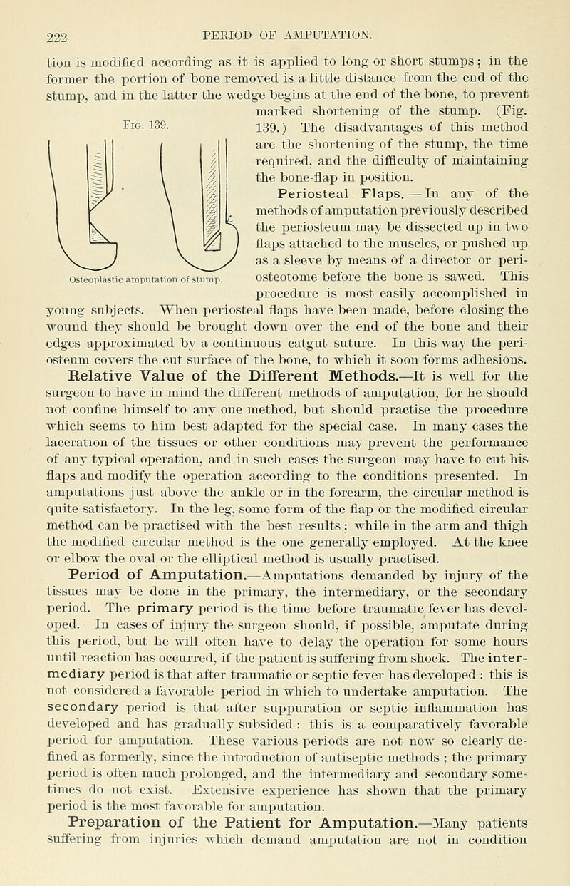 Fig. 139. Osteoplastic amputation of stump. tion is modified according as it is applied to long or short stumps; in the former the portion of bone removed is a little distance from the end of the stump, and in the latter the wedge begins at the end of the bone, to prevent marked shortening of the stump. (Fig. 139.) The disadvantages of this method are the shortening of the stumi?, the time required, and the difficulty of maintaining the bone-flap in position. Periosteal Flaps. — In any of the methods of amputation previously described the xDeriosteum may be dissected up in two flaps attached to the muscles, or pushed uj) as a sleeve by means of a director or peri- osteotome before the boue is sawed. This procedure is most easily accomplished in young subjects. When periosteal flaps have been made, before closing the wound they should be brought down over the end of the boue and their edges approximated by a continiious catgut suture. In this way the peri- osteum covers the cut surface of the bone, to which it soon forms adhesions. Relative Value of the Different Methods.—It is well for the surgeon to have in mind the different methods of amputation, for he should not coufine himself to any one method, but should iiractise the procedure which seems to him best adapted for the special case. In many cases the laceration of the tissues or other conditions may prevent the performance of any typical operation, and in such cases the surgeon may have to cut his fla^js and modify the operation according to the conditions x>resented. In amputations just above the ankle or in the forearm, the circular method is quite satisfactory. In the leg, some form of the flap or the modifled circular method can be practised with the best results ; while in the arm and thigh the modified circular method is the one generally employed. At the knee or elbow the o\ al or the elliptical method is usually practised. Period of Amputation.—Amputations demanded by injury of the tissues may be done in the primary, the intermediary, or the secondary period. The primary period is the time before traumatic fever has devel- oped. In cases of injury the surgeon should, if possible, amputate during this period, but he will often have to delay the operation for some hours until reaction has occurred, if the patient is suffering from shock. The inter- mediary period is that after traumatic or septic fever has developed : this is not considered a favorable period in which to undertake amputation. The secondary period is that after sui>i)uration or septic inflammation has developed and has gradually subsided: this is a comparatively favorable period for amputation. These various periods are not now so clearly de- fined as formerly, since the inti-oduction of antiseptic methods ; the primary period is often much prolonged, and the intermediary and secondary some- times do not exist. Extensive experience has shown that the primary period is the most favorable for amputation. Preparation of the Patient for Amputation.—Many patients suffering from injuries which demand ajuputatiou are not in condition