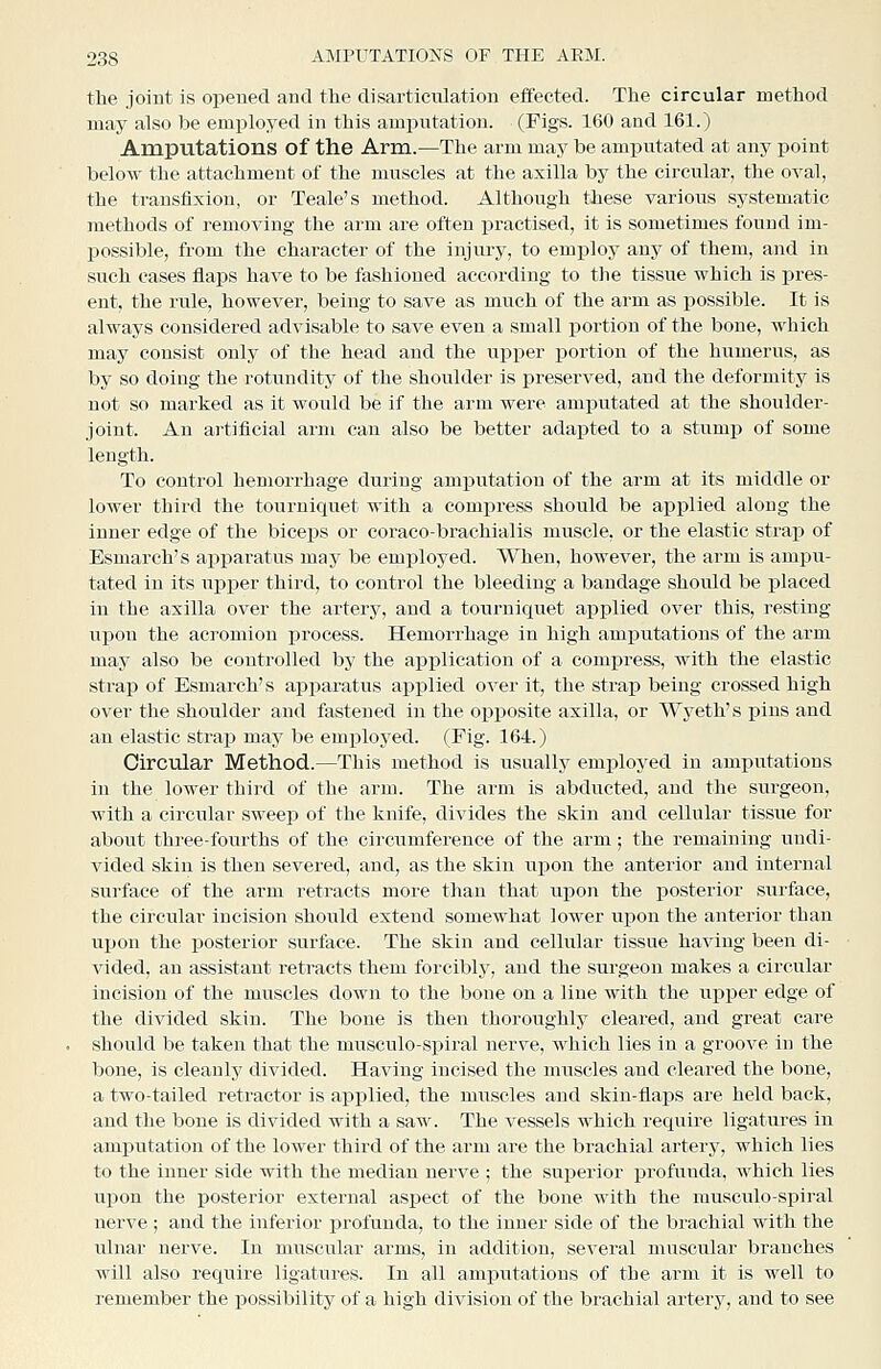 the joint is opened and the disarticulation effected. The circular method may also be employed in this amputation. (Figs. 160 and 161.) Amputations of the Arm.—The arm may be amputated at any point below the attachment of the muscles at the axilla by the circular, the oval, the transfixion, or Teale's method. Although these various systematic methods of removing the arm are often practised, it is sometimes found im- possible, from the character of the injury, to employ any of them, and in such eases flaps have to be fashioned according to the tissue which is pres- ent, the rule, however, being to save as much of the arm as possible. It is always considered advisable to save even a small portion of the bone, which may consist only of the head and the upper portion of the humerus, as by so doing the rotundity of the shoulder is preserved, and the deformity is not so marked as it would be if the arm were amjiutated at the shoulder- joint. An artificial arm can also be better adapted to a stumij of some length. To control hemorrhage during amputation of the arm at its middle or lower third the tourniquet with a compress should be applied along the inner edge of the biceps or coraco-brachialis muscle, or the elastic strai) of Esmarch's apparatus may be employed. When, however, the arm is ampu- tated in its upper third, to control the bleeding a bandage should be placed in the axilla over the artery, and a tourniquet applied over this, resting upon the acromion process. Hemorrhage in high amputations of the arm may also be controlled by the application of a compress, with the elastic strap of Esmarch's apparatus applied over it, the strap being crossed high over the shoulder and fastened in the opposite axilla, or Wyeth's pins and an elastic strajD maj^ be emxiloyed. (Fig. 164.) Circular Method.—This method is usually employed in amputations in the lower third of the arm. The arm is abducted, and the surgeon, with a circular sweep of the knife, divides the skin and cellular tissue for about three-fourths of the circumference of the arm; the remaining undi- vided skin is then severed, and, as the skin upon the anterior and internal surface of the arm retracts more than that upon the posterior surface, the circular incision should extend somewhat lower upon the anterior than upon the posterior surface. The skiu and cellular tissue having been di- vided, an assistant retracts them forcibly, and the surgeon makes a circular incision of the muscles down to the bone on a line with the upper edge of the divided skin. The bone is then thoroughly cleared, and great care should be taken that the musculo-spiral nerve, which lies in a groove in the bone, is cleanly divided. Having incised the muscles and cleared the bone, a two-tailed retractor is applied, the muscles and skin-flaps are held back, and the bone is divided with a saw. The vessels which require ligatures in amputation of the lower third of the arm are the brachial artery, which lies to the inner side with the median nerve ; the superior profunda, which lies upon the posterior external aspect of the bone with the musculo-spiral nerve; and the inferior i^rofunda, to the inner side of the brachial with the ulnar nerve. In muscular arms, in addition, several muscular branches will also require ligatures. In all amputations of the arm it is well to remember the possibility of a high division of the brachial artery, and to see