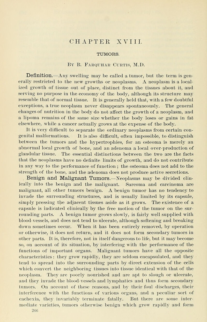 By B. Faequhab Cuetis, M.D. Definition.—Any swelling may be called a tumor, but tlie term is gen- erally restricted to the new growths or neoplasms. A neoplasm is a local- ized growth of tissue out of place, distinct from the tissues about it, and serving no purj^ose in the economy of the body, although its structure may resemble that of normal tissue. It is generally held that, with a few doubtful exceptions, a true neoplasm never disapjjears spontaneously. The general changes of nutrition in the body do not affect the growth of a neoplasm, and a lipoma remains of the same size whether the body loses or gains in fat elsewhere, while a cancer actually grows at the expense of the body. It is very difficult to separate the ordinary neoplasms from certain con- genital malformations. It is also difficult, often impossible, to distinguish between the tumors and the hypertrophies, for an osteoma is merely an abnormal local growth of bone, and an adenoma a local over-production of glandular tissue. The essential distinctions between the two are the facts that the neoplasms have no definite limits of growth, and do not contribute in any way to the performance of function ; the osteoma does not add to the strength of the bone, and the adenoma does not produce active secretions. . Benign and Malignant Tumors.—K^eoplasms may be divided clin- ically into the benign and the malignant. Sarcoma and carcinoma are malignant, all other tumors benign. A benign tumor has no tendency to invade the surrounding structures, and is usually limited by its capsule, simply pressing the adjacent tissues aside as it grows. The existence of a capsule is indicated clinically by the free motion of the tumor on the sur- rounding parts. A benign tumor grows slowly, is fairly well supplied with blood-vessels, and does not tend to ulcerate, although softening and breaking- down sometimes occur. When it has been entirely removed, by operation or otherwise, it does not return, and it does not form secondary tumors in other parts. It is, therefore, not ijii itself dangeroiis to life, but it may become so, on account of its situation, by interfering with the performance of the functions of imj)ortant organs. Malignant tumors have all the opposite characteristics: they grow rapidly, they are seldom encapsulated, and they tend to spread into the surroundiug parts by direct extension of the cells which convert the neighboring tissues into tissue identical with that of the neoplasm. They are poorly nourished and are apt to slough or ulcerate, and they invade the blood-vessels and lym^ahatics and thus form secondary tumors. On account of these reasons, and by their foul discharges, their interference with the functions of various organs, and a jDecnliar sort of cachexia, they invariably terminate fatally. But there are some inter- mediate varieties, tumors otherwise benign which grow rapidlj^ and form