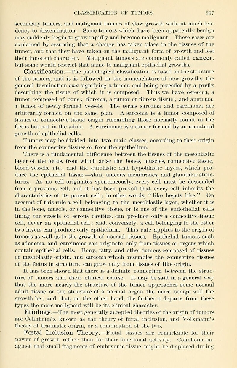 secondary tumors, and malignant tumors of slow growth without much ten- dency to dissemination. Some tumors which have been apparently benign may suddenly begin to grow rapidly and become malignant. These cases are explained by assuming that a change has taken place in the tissues of the tumor, and that they have taken on the malignant form of growth and lost their innocent character. Malignant tumors are commonly called cancer, but some would restrict that name to malignant epithelial growths. Olassiflcation.—The pathological classification is based on the structure of the tumors, and it is followed in the nomenclature of new growths, the general termination oiiut signifying a tumor, and being preceded by a prefix describing the tissue of which it is composed. Thus we have osteoma, a tumor composed of bone ; fibroma, a tumor of fibrous tissue ; and angioma, a tumor of newly formed vessels. The terms sarcoma and carcinoma are arbitrarily formed on the same plan. A sarcoma is a tumor composed of tissues of couuective-tissue origin resembling those normally found in the foetus but not in the adult. A carcinoma is a tumor formed by an unnatural growth of epithelial cells. Tumors may be divided into two main classes, according to their origin from the connective tissues or from the epithelium. There is a fundamental difference between the tissues of the mesoblastic layer of the foetus, from which arise the bones, muscles, connective tissue, blood-vessels, etc., and the epiblastic and hypoblastic layers, which pro- duce the epithelial tissue,—skin, mucous membranes, and glaudxilar struc- tures. As no cell originates spontaneously, every cell must be descended from a previous cell, and it has been proved that every cell inherits the characteristics of its parent cell; in other words, like begets like. On account of this rule a cell belonging to the mesoblastic layer, whether it is in the bone, muscle, or connective tissue, or is one of the endothelial cells lining the vessels or serous cavities, can produce only a connective-tissue cell, never an epithelial cell; and, conversely, a cell belonging to the other two layers can produce only epithelium. This rule applies to the origin of tumors as well as to the growth of normal tissues. Epithelial tumors such as adenoma and carcinoma can originate only from tissues or organs which contain epithelial cells. Bony, fatty, and other tumors composed of tissues of mesoblastic origin, and sarcoma which resembles the connective tissues of the foetus in structure, can grow only from tissues of like origin. It has been shown that there is a definite connection between the struc- ture of tumors and their clinical course. It may be said in a general way that the more nearly the structure of the tumor approaches some normal adult tissue or the structure of a normal organ the more benign will the growth be; and that, on the other hand, the farther it departs from these types the more malignant will be its clinical character. Etiology.—The most generally accepted theories of the origin of tumors are Cohnheim's, known as the theory of foetal inclusion, and Volkmaun's theory of traumatic origin, or a combination of the two. Foetal Inclusion Theory.—Foetal tissues are remarkable for their power of growth rather than for their functional activity. Cohnheim im- agined that small fragments of embryonic tissue might be displaced during