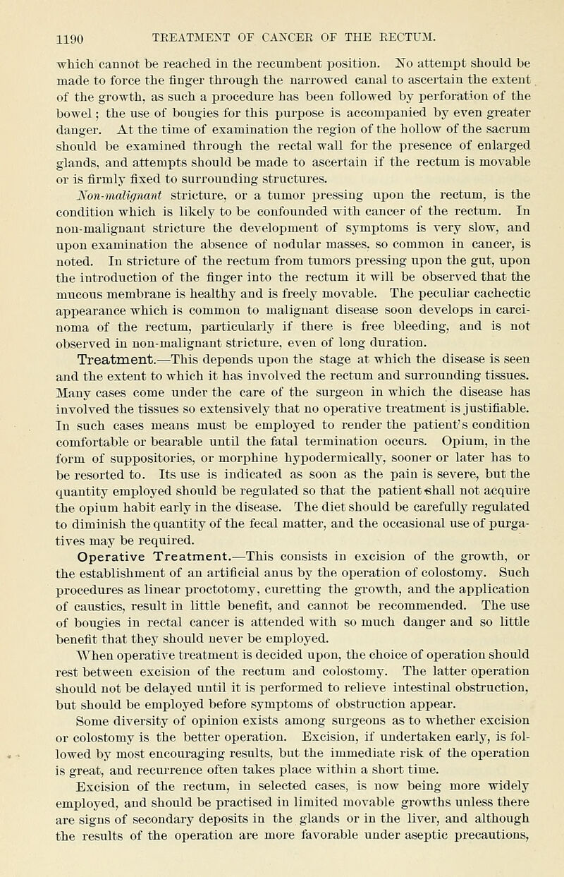 which cannot be reached in the recumbent position. Xo attempt should be made to force the finger through the narrowed canal to ascertain the extent of the growth, as such a procedure has been followed by perforation of the bowel; the use of bougies for this purpose is accompanied by even greater danger. At the time of examination the region of the hollow of the sacrum should be examined through the rectal wall for the presence of enlarged glands, and attempts should be made to ascertain if the rectum is movable or is firmly fixed to surrounding structures. Non-maligimnt stricture, or a tumor ijressing upon the rectum, is the condition which is likely to be confounded with cancer of the rectum. In non-malignant stricture the development of symptoms is very slow, and upon examination the absence of nodular masses, so common in cancer, is noted. In stricture of the rectum from tumors pressing upon the gut, upon the introduction of the finger into the rectum it will be observed that the mucous membrane is healthy and is freely movable. The peculiar cachectic appearance which is common to malignant disease soon develops in carci- noma of the rectum, particularlj^ if there is free bleeding, and is not observed in non-malignant stricture, even of long duration. Treatment.—This depends upon the stage at which the disease is seen and the extent to which it has involved the rectum and surrounding tissues. Many cases come under the care of the surgeon in which the disease has involved the tissues so extensively that no operative treatment is justifiable. In such cases means must be employed to render the patient's condition comfortable or bearable until the fatal termination occurs. Opium, in the form of suppositories, or morphine hypodermically, sooner or later has to be resorted to. Its use is indicated as soon as the pain is severe, but the quantity employed should be regulated so that the patient «hall not acquire the opium habit early in the disease. The diet should be carefully regulated to diminish the quantity of the fecal matter, and the occasional use of purga- tives may be required. Operative Treatment.—This consists in excision of the growth, or the establishment of an artificial anus by the operation of colostomy. Such procedures as linear proctotomy, curetting the growth, and the application of caustics, result in little benefit, and cannot be recommended. The use of bougies in rectal cancer is attended with so much danger and so little benefit that they should never be employed. When operative treatment is decided upon, the choice of operation should rest between excision of the rectum and colostomy. The latter operation should not be delayed until it is performed to relieve intestinal obstruction, but should be employed before symptoms of obstruction appear. Some diversity of opinion exists among surgeons as to whether excision or colostomy is the better operation. Excision, if undertaken early, is fol- lowed by most encouraging results, but the immediate risk of the operation is great, and recurrence often takes place within a short time. Excision of the rectum, in selected cases, is now being more widely employed, and should be practised in limited movable growths unless there are signs of secondary deposits in the glands or in the liver, and although the results of the operation are more favorable under aseptic precautions,