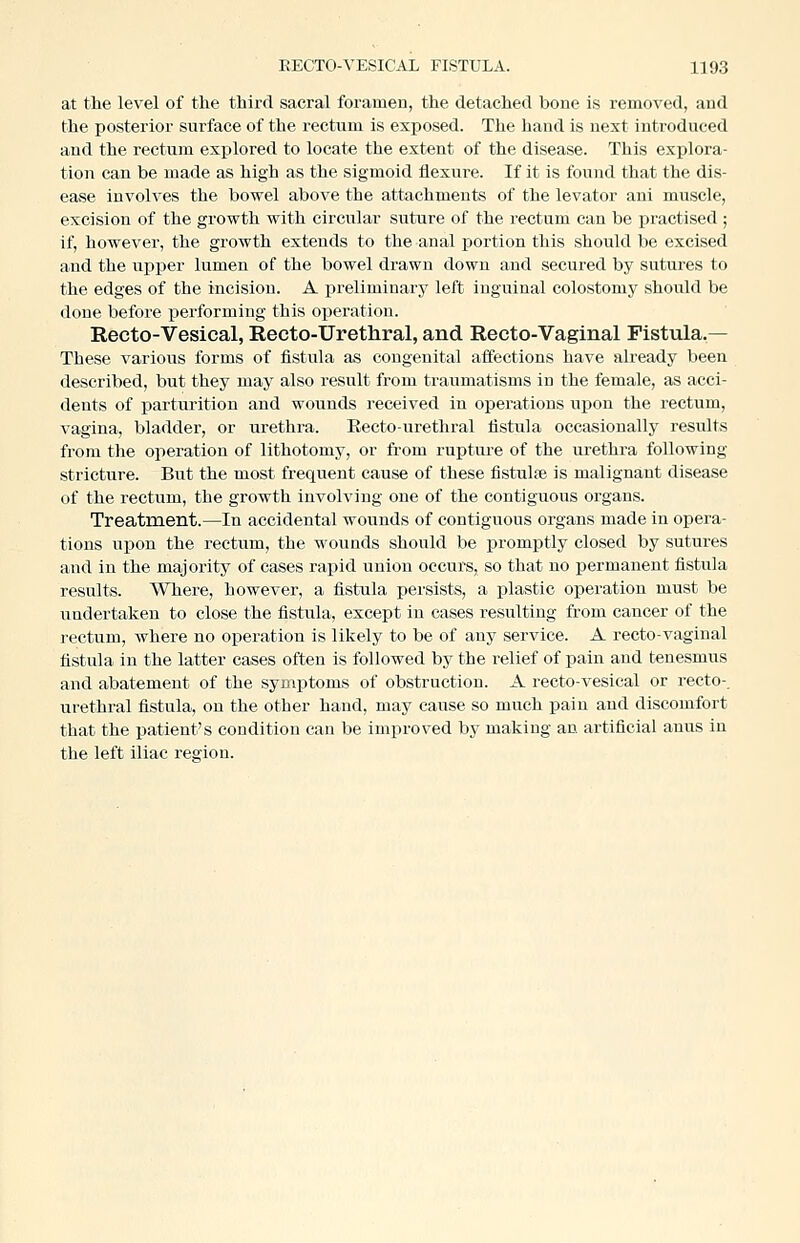 at the level of the third sacral foramen, the detached bone is removed, and the posterior surface of the rectnm is exposed. The hand is next introduced and the rectum explored to locate the extent of the disease. This explora- tion can be made as high as the sigmoid flexure. If it is found that the dis- ease involves the bowel above the attachments of the levator ani muscle, excision of the growth with circular suture of the rectum can be practised ; if, however, the growth extends to the anal portion this should be excised and the upper lumen of the bowel drawn down and secured by sutures to the edges of the incision. A preliminary left inguinal colostomy should be done before performing this operation. Recto-Vesical, Recto-Urethral, and Recto-Vaginal Fistula,— These various forms of fistula as congenital affections have already been described, but they may also result from traumatisms in the female, as acci- dents of parturition and wounds received iu operations upon the rectum, vagina, bladder, or urethra. Recto-urethral fistula occasionally results from the operation of lithotomy, or from rupture of the urethra following stricture. But the most frequent cause of these fistulte is malignant disease of the rectum, the growth involving one of the contiguous organs. Treatment.—In accidental wounds of contiguous organs made in opera- tions upon the rectum, the wounds should be promptly closed by sutures and in the majority of cases rapid union occurs, so that no permanent fistula results. Where, however, a fistula persists, a plastic operation must be undertaken to close the fistula, except in cases resulting from cancer of the rectum, where no operation is likely to be of any service. A recto-vaginal fistula in the latter cases often is followed by the relief of pain and tenesmus and abatement of the symptoms of obstruction. A recto-vesical or recto-, urethral fistula, on the other hand, may cause so much pain and discomfort that the patient's condition can be improved by making an artificial anus in the left iliac region.
