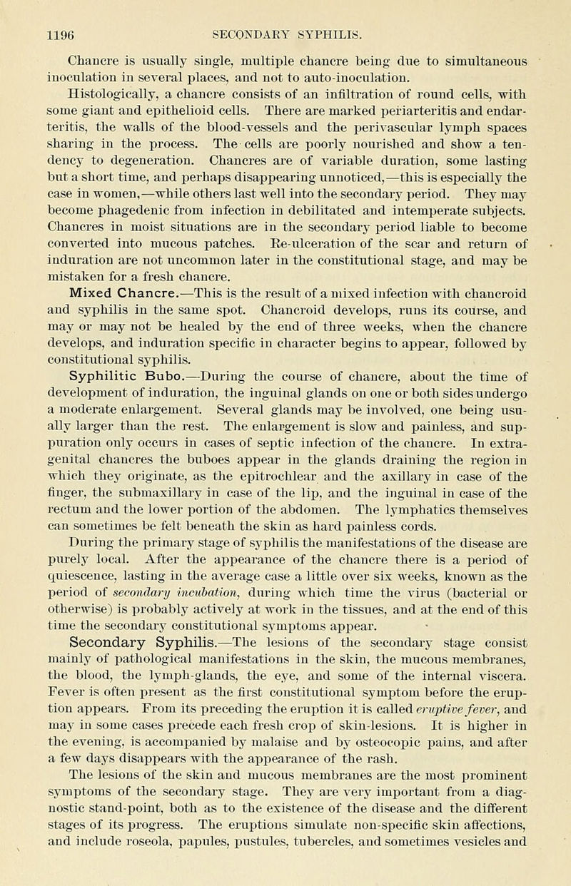 Chancre is iisually single, multiple chancre being due to simultaneous inoculation in several places, and not to auto-inoculation. Histologically, a chancre consists of an infiltration of round cells, with some giant and epithelioid cells. There are marked jjeriarteritis and endar- teritis, the walls of the blood-vessels and the perivascular lymph spaces sharing in the process. The cells are poorly nourished and show a ten- dency to degeneration. Chancres are of variable duration, some lasting but a short time, and perhaps disappearing unnoticed,—this is especially the case in women,—while others last well into the secondary period. They may become phagedenic from infection in debilitated and intemperate subjects. Chancres in moist situations are in the secondary period liable to become converted into mucous patches. Ee-ulceration of the scar and return of induration are not uncommon later in the constitutional stage, and may be mistaken for a fresh chancre. Mixed Chancre.-—This is the result of a mixed infection with chancroid and syphilis in the same spot. Chancroid develops, runs its course, and may or may not be healed by the end of three weeks, when the chancre develops, and induration specific in character begins to appear, followed by constitutional syphilis. Syphilitic Bubo.—During the course of chancre, about the time of development of induration, the inguinal glands on one or both sides undergo a moderate enlargement. Several glands may be involved, one being usu- ally larger than the rest. The enlargement is slow and painless, and sup- puration only occurs in cases of septic infection of the chancre. In extra- genital chancres the buboes appear in the glands draining the region in which they originate, as the epitrochlear and the axillary in case of the finger, the submaxillary in case of the lip, and the inguinal in case of the rectum and the lower portion of the abdomen. The lymphatics themselves can sometimes be felt beneath the skin as hard i^ainless cords. During the primary stage of syphilis the manifestations of the disease are purely local. After the appearance of the chancre there is a period of quiescence, lasting in the average case a little over six weeks, known as the period of secondary incubation, during which time the virus (bacterial or otherwise) is probably actively at work in the tissues, and at the end of this time the secondary constitutional symptoms apjiear. Secondary Syphilis.—The lesions of the secondary stage consist mainly of pathological manifestations in the skin, the mucous membranes, the blood, the lymph-glands, the eye, and some of the internal viscera. Fever is often present as the first constitutional symptom before the erup- tion appears. From its preceding the eruption it is called eruptive feve)-, and may in some cases precede each fresh crop of skin-lesions. It is higher in the evening, is accomj)anied by malaise and by osteocopic pains, and after a few days disappears with the api^earance of the rash. The lesions of the skin and mucous membranes are the most prominent symptoms of the secondary stage. They are very important from a diag- nostic stand-point, both as to the existence of the disease and the different stages of its progress. The eruptions simulate non-specific skin affections, and include roseola, papules, pustules, tubercles, and sometimes vesicles and