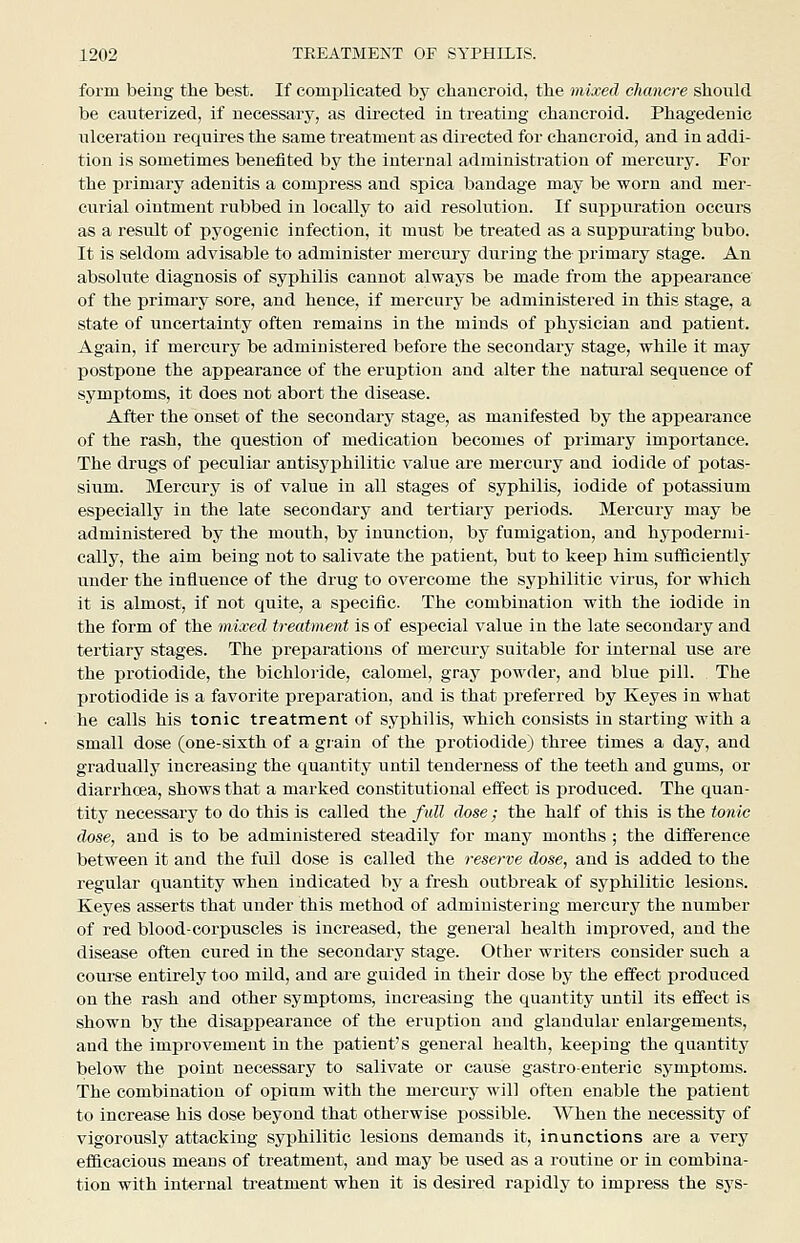 form being the best. If comi)licated by chaucroid, the mixed chancre should be cauterized, if necessary, as directed in treating chancroid. Phagedenic ulceration requires the same treatment as directed for chancroid, and in addi- tion is sometimes benefited by the internal administration of mercury. For the primary adenitis a compress and spica bandage may be worn and mer- curial oiutment rubbed in locally to aid resolution. If suiipuration occurs as a result of pyogenic infection, it must be treated as a sujipurating bubo. It is seldom advisable to administer mercury during the primary stage. An absolute diagnosis of syphilis cannot always be made from the appearance of the primary sore, and hence, if mercury be administered in this stage, a state of uncertainty often remains in the minds of physician and patient. Again, if mercury be administered before the secondary stage, while it may postpone the appearance of the eruption and alter the natural sequence of symptoms, it does not abort the disease. After the onset of the secondary stage, as manifested by the appearance of the rash, the question of medication becomes of primary importance. The drugs of peculiar antisyphilitic value are mercury and iodide of potas- sium. Mercury is of value in all stages of syphilis, iodide of potassium especially in the late secondary and tertiary ijeriods. Mercury may be administered by the mouth, by inunction, by fumigation, and hypodermi- cally, the aim being not to salivate the patient, but to keep him sufficiently under the influence of the drug to overcome the syphilitic virus, for which it is almost, if not quite, a specific. The combination with the iodide in the form of the mixed treatment is of especial value in the late secondary and tertiary stages. The preparations of mercury suitable for internal use are the protiodide, the bichloride, calomel, gray powder, and blue pill. The protiodide is a favorite preparation, and is that preferred by Keyes in what he calls his tonic treatment of syphilis, which consists in starting with a small dose (one-sixth of a grain of the protiodide) three times a day, and gradually inci'easing the quantity until tenderness of the teeth and gums, or diarrhcea, shows that a marked constitutional effect is produced. The quan- tity necessary to do this is called the full dose: the half of this is the tonic dose, and is to be administered steadily for many months ; the difference between it and the full dose is called the reserve dose, and is added to the regular quantity when indicated by a fresh outbreak of syphilitic lesions. Keyes asserts that under this method of administering mercury the number of red blood-corjjuscles is increased, the general health improved, and the disease often cured in the secondary stage. Other writers consider such a course entirely too mild, and are guided in their dose by the effect produced on the rash and other symptoms, increasing the quantity until its effect is shown by the disappearance of the eruption and glandular enlargements, and the improvement in the patient's general health, keeping the quantity below the point necessary to salivate or cause gastroenteric symptoms. The combination of opium with the mercury will often enable the patient to increase his dose beyond that otherwise possible. When the necessity of vigorously attacking syphilitic lesions demands it, inunctions are a very efficacious means of treatment, and may be used as a routine or in combina- tion with internal ti'eatment when it is desired rapidly to impress the sys-
