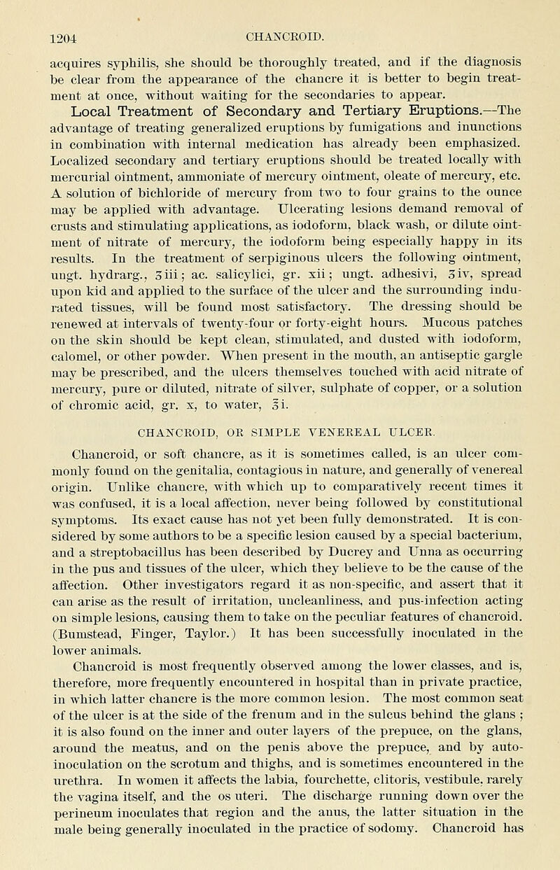 acquires syphilis, she should be thoroughly treated, and if the diagnosis be clear from the appearance of the chancre it is better to begin treat- ment at once, without waiting for the secondaries to appear. Local Treatment of Secondary and Tertiary Eruptions.—The advantage of treating generalized eruptions by fumigations and inunctions in combination with internal medication has already been emphasized. Localized secondary and tertiary eruptions should be treated locally with mercurial ointment, ammoniate of mercury ointment, oleate of mercury, etc. A solution of bichloride of mercury from two to four grains to the ounce may be applied with advantage. Ulcerating lesions demand removal of crusts and stimulating applications, as iodoform, black wash, or dilute oint- ment of nitrate of mercury, the iodoform being especially happy in its results. In the treatment of serpiginous ulcers the following ointment, ungt. hydrarg., 3iii; ac. salicylici, gr. xii; ungt. adhesivi, 3iv, spread upon kid and applied to the surface of the ulcer and the surrounding indu- rated tissues, will be found most satisfactory. The di-essing should be renewed at intervals of twenty-four or forty-eight hours. Mucous patches on the skin should be kept clean, stimulated, and dusted with iodoform, calomel, or other powder. When present in the mouth, an antiseptic gargle may be prescribed, and the ulcers themselves touched with acid nitrate of mercury, pure or diluted, nitrate of silver, sulphate of copper, or a solution of chromic acid, gr. x, to water, si. CHAISrCKOID, OE SIMPLE VENEREAL ULCER. Chancroid, or soft chancre, as it is sometimes called, is an ulcer com- monly found on the genitalia, contagious in nature, and generally of venereal origin. Unlike chancre, with which uj) to comparatively recent times it was confused, it is a local affection, never being followed by constitutional symptoms. Its exact cause has not yet been fully demonstrated. It is con- sidered by some authors to be a specific lesion caused by a special bacterium, and a streptobacillus has been described by Ducrey and Unna as occurring in the pus and tissues of the ulcer, which they believe to be the cause of the affection. Other investigators regard it as non-specific, and assert that it can arise as the result of irritation, uncleanliness, and pus-infection acting on simple lesions, causing them to take on the peculiar features of chancroid. (Bumstead, Finger, Taylor.) It has been successfully inoculated in the lower animals. Chancroid is most frequently observed among the lower classes, and is, therefore, more frequently encountered in hospital than in private practice, in which latter chancre is the more common lesion. The most common seat of the ulcer is at the side of the frenum and in the sulcus behind the glans ; it is also found on the inner and outer layers of the prepuce, on the glans, around the meatus, and on the penis above the prepuce, and by auto- inoculation on the scrotum and thighs, and is sometimes encountered in the urethra. In women it affects the labia, fourehette, clitoris, vestibule, rarely the vagina itself, and the os uteri. The discharge running down over the perineum inoculates that region and the anus, the latter situation in the male being generally inoculated in the practice of sodomy. Chancroid has