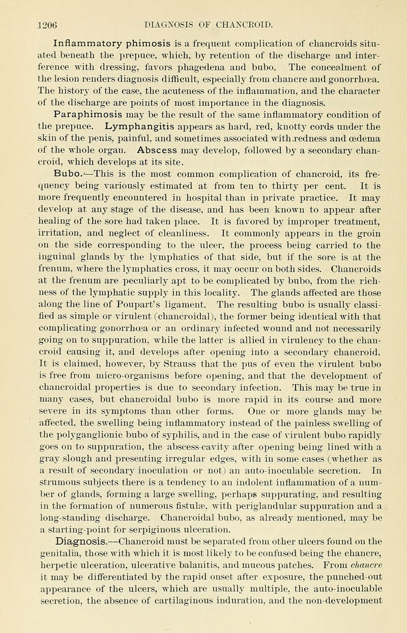 Inflammatory phimosis is a frequent complication of chancroids situ- ated beneath the prepuce, which, by retention of the discharge and inter- fei-ence with dressing, favors phagedena and bubo. The concealment of the lesion renders diagnosis difficult, especially from chancre and gonorrhoea. The history of the case, the acuteness of the inflammation, and the character of the discharge are points of most importance in the diagnosis. Paraphimosis may be the result of the same inflammatory condition of the prepuce. Lymphangitis appears as hard, red, knotty cords under the skin of the penis, painful, and sometimes associated with .redness and oedema of the whole organ. Abscess may develop, followed by a secondary chan- croid, which develops at its site. Bubo.'—This is the most common complication of chancroid, its fre- quency being variously estimated at from ten to thirty per cent. It is more frequently encountered in hospital than in private practice. It may develop at any stage of the disease, and has been known to appear after healing of the sore had taken jjlace. It is favored by improper treatment, irritation, and neglect of cleanliness. It commonly appears in the groin on the side corresponding to the ulcer, the process being carried to the inguinal glands by the lymphatics of that side, but if the sore is at the freniim, where the lymphatics cross, it may occui' on both sides. Chancroids at the frenum are jDeculiarly apt to be complicated by bubo, from the rich- ness of the lymphatic suj)ply in this locality. The glands affected are those along the line of Poupart's ligament. The resulting bubo is usually classi- fied as simple or virulent (chancroidal), the former being identical with that complicating gonorrhoea or an ordinary infected wound and not necessarily going on to suppuration, while the latter is allied in virulency to the chan- croid causing it, and develops after oj)ening into a secondary chancroid. It is claimed, however, by Sti-auss that the pus of even the virulent bubo is free from micro-organisms before opening, and that the development of chancroidal properties is due to secondary infection. This may be true in many cases, but chancroidal bubo is more rapid in its course and more severe in its symptoms than other forms. One or more glands may be affected, the swelling being inflammatory instead of the painless swelling of the polyganglionic bubo of syphilis, and in the case of virulent bubo rapidly goes on to suppuration, the abscess-cavity after opening being lined with a gray slough and presenting irregular edges, with in some cases (whether as a result of secondary inoculation or not) an auto-inoculable secretion. In strumous subjects there is a tendency to an indolent inflammation of a num- ber of glands, forming a large swelling, perhaps suppurating, and resulting in the formation of numerous fistulre, with periglandular suppuration and a long-standing discharge. Chancroidal bubo, as already mentioned, may be a starting-point for serpiginoiis ulceration. Diagnosis.—Chancroid must be separated from other ulcers found on the genitalia, those with which it is most likely to be confused being the chancre, herpetic ulceration, ulcerative balanitis, and mucous patches. From chancre it may be differentiated by the rapid onset after exposure, the punched-out appearance of the ulcers, which are usuallj^ multiple, the aiito-inoculable secretion, the absence of cartilaginous induration, and the non-development