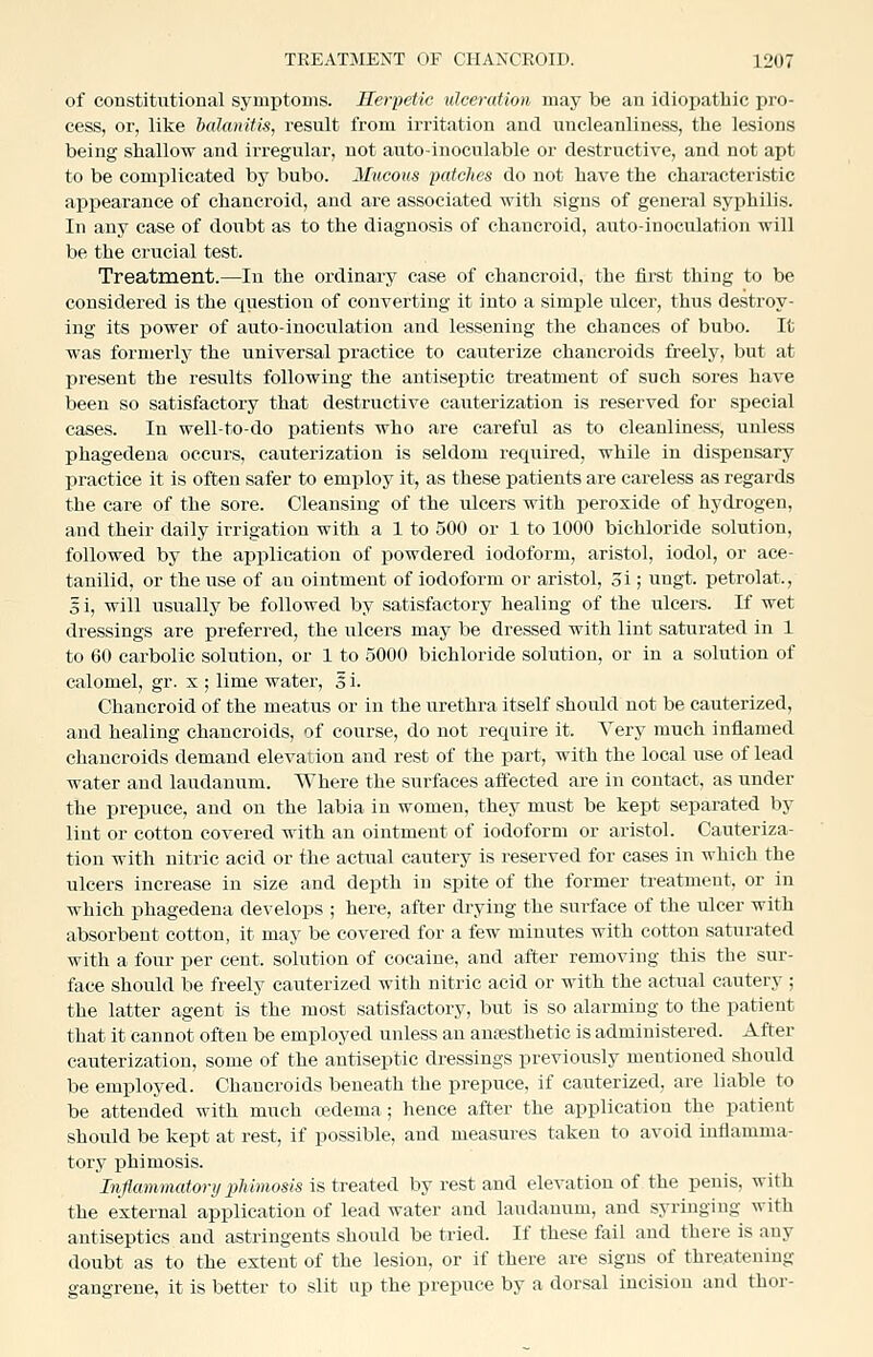 of constitutional symptoms. Herpetic ulceration may be an idiojjatbic pro- cess, or, like balanitis, result from irritation and nncleanliness, the lesions being shallow and irregular, not auto-inoculable or destructive, and not apt to be complicated by bubo. Mucous patches do not have the characteristic appearance of chancroid, and are associated with signs of general syphilis. In any case of doubt as to the diagnosis of chancroid, aiato-inoculation will be the crucial test. Treatment.—In the ordinary case of chancroid, the firet thing to be considered is the question of converting it into a simple ulcer, thus destroy- ing its power of auto-inoculation and lessening the chances of bubo. It was formerly the universal practice to cauterize chancroids freely, but at present the results following the antiseptic treatment of such sores have been so satisfactory that destructive cauterization is reserved for special cases. In well-to-do patients who are careful as to cleanliness, unless phagedena occurs, cauterization is seldom required, while in dispensary practice it is often safer to employ it, as these patients are careless as regards the care of the sore. Cleansing of the ulcers with peroxide of hydrogen, and their daily irrigation with a 1 to 500 or 1 to 1000 bichloride solution, followed by the application of powdered iodoform, aristol, iodol, or ace- tanilid, or the use of au ointment of iodoform or aristol, oi; ungt. petrolat., 3 i, will usually be followed by satisfactory healing of the ulcers. If wet dressings are preferred, the ulcers may be dressed with lint saturated in 1 to 60 carbolic solution, or 1 to 5000 bichloride solution, or in a solution of calomel, gr. x ; lime water, 5 i. Chancroid of the meatus or in the urethra itself should not be cauterized, and healing chancroids, of course, do not require it. Very much inflamed chancroids demand elevation and rest of the part, with the local use of lead water and laudanum. Where the surfaces affected are in contact, as under the prepuce, and on the labia in women, they must be kept separated by liat or cotton covered with an ointment of iodoform or aristol. Cauteriza- tion with nitric acid or the actual cautery is reserved for cases in which the ulcers increase in size and depth in spite of the former treatment, or in which phagedena develops ; here, after drying the surface of the ulcer with absorbent cotton, it may be covered for a few minutes with cotton saturated with a four per cent, solution of cocaine, and after removing this the sur- face should be freely cauterized with nitric acid or with the actual cautery ; the latter agent is the most satisfactory, but is so alarming to the patient that it cannot often be employed unless an anesthetic is administered. After cauterization, some of the antiseptic dressings previously mentioned should be employed. Chancroids beneath the prepuce, if cauterized, are liable to be attended with much oedema; hence after the application the patient should be kept at rest, if possible, and measures taken to avoid inflamma- tory phimosis. Inflammatory phimosis is treated by rest and elevation of the penis, with the external application of lead water and laudanum, and syringing with antiseptics and astringents should be tried. If these fail and there is any doubt as to the extent of the lesion, or if there are signs of threatening gangrene, it is better to slit up the prepuce by a dorsal incision and thor-