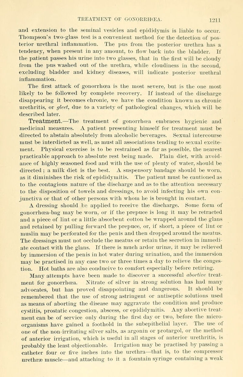 and extension to the seminal vesicles and epididymis is liable to occur. Thompson's two-glass test is a convenient method for the detection of pos- terior urethral inflammation. The pus ft-om the posterior urethra ha.s a tendency, when present in any amount, to flow back into the bladder. If the i^atient passes his urine into two glasses, that in the first will l)e cloudy from the pus washed out of the urethra, while cloudiness in the second, excluding bladder and kidney diseases, will indicate iDOsterior urethral inflammation. The first attack of gonori-hoea is the most severe, but is the one most likely to be followed by complete recovery. If instead of the discharge disappearing it becomes chronic, we have the condition known as chronic urethritis, or gleet, due to a variety of pathological changes, which will be described later. Treatment.—The treatment of gonorrhoja embraces hygienic and medicinal measures. A patient presenting himself for treatment must be directed to abstain absolutely from alcoholic beverages. Sexual intercourse must be interdicted as well, as must all associations tending to sexual excite- ment. Physical exercise is to be restrained as far as possible, the nearest practicable approach to absolute rest being made. Plain diet, with avoid- ance of highly seasoned food and with the use of plenty of water, should be directed ; a milk diet is the best. A suspensory bandage should be worn, as it diminishes the risk of epididymitis. The patient must be cautioned as to the contagious nature of the discharge and as to the attention necessary to the disposition of towels and dressings, to avoid infecting his own con- junctiva or that of other persons with whom he is brought in contact. A dressing should l;>t^ applied to receive the discharge. Some form of gonorrhoea-bag may be worn, or if the prepuce is long it may be retracted and a piece of lint or a little absorbent cotton be wrapped around the glans and retained by pulling forward the prepuce, or, if short, a piece of lint or muslin may be perforated for the penis and then dropped around the meatus. The dressings must not occlude the meatus or retain the secretion in immedi- ate contact with the glans. If there is much ardor uriuie, it may be relieved by immersion of the penis in hot water during urination, and the immersion may be practised in any case two or three times a day to relieve the conges- tion. Hot baths are also conducive to comfort especially before retiring. Many attempts have been made to discover a successful abortive treat- ment for gonorrhoea. Nitrate of silver in strong solution has had many advocates, but has proved disappointing and dangerous. It should be remembered that the use of strong astriugent or antiseptic solutions used as means of aborting the disease may aggravate the condition and produce cystitis, prostatic congestion, abscess, or epididymitis. Any abortive treat- ment can be of service only during the first day or two, before the micro- organisms have gained a foothold in the subepithelial layer. The use of one of the non-irritating silver salts, as argonin or protargol. or the method of anterior irrigation, which is useful in all stages of anterior urethritis, is probably the least objectionable. Irrigation may be practised by passing a catheter four or five inches into the urethra—that is, to the compressor urethra muscle—and attaching to it a fountain syringe containing a weak