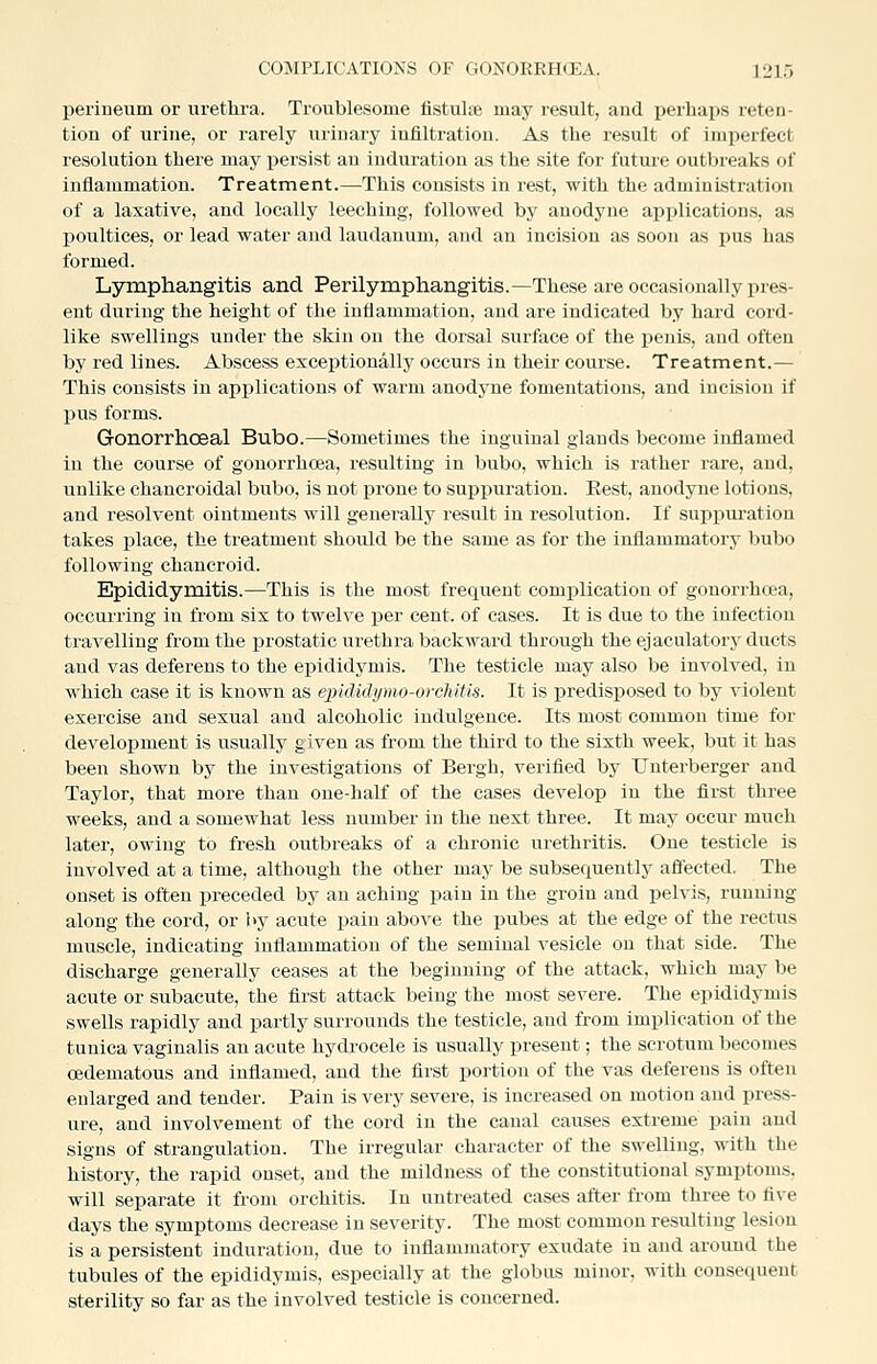 perineum or urethra. Troublesome fistultB may result, and perhaps reten- tion of urine, or rarely urinary infiltration. As the result of imperfect resolution there may persist an induration as the site for futui-e outbreaks of inflammation. Treatment.—This consists in rest, with the administration of a laxative, and locally leeching, followed by anodyne applications, as poultices, or lead water and laudanum, and an incision as soon as pus has formed. Lymphangitis and Perilymphangitis.—These are occasionally pres- ent during the height of the inflammation, and are indicated by hard cord- like swellings under the skin on the dorsal surface of the penis, and often by red lines. Abscess exceptionally occurs in their course. Treatment.— This consists in applications of warm anodyne fomentations, and incision if pus forms. Gonorrhoeal Bubo.—Sometimes the inguinal glands become inflamed in the course of gonorrhoea, resulting in bubo, which is rather rare, and, unlike chancroidal bubo, is not prone to suppuration. Eest, anodyne lotions, and resolvent ointments will generally r&sult in resolution. If suppui-ation takes place, the treatment should be the same as for the inflammatory bubo following chancroid. Epididymitis.—This is the most frequent complication of gonori-hcea, occurring in from six to twelve per cent, of cases. It is due to the infection travelling from the prostatic urethra backward through the ejaculatory ducts and vas deferens to the epididymis. The testicle may also be involved, in which case it is known as ejndidymo-orcMtis. It is predisposed to by violent exercise and sexual and alcoholic indulgence. Its most common time for development is usually given as from the third to the sixth week, but it has been shown by the investigations of Bergh, verified by Untei'berger and Taylor, that more than one-half of the cases develop in the first three weeks, and a somewhat less number in the next three. It may occur much later, owing to fresh outbreaks of a chronic urethritis. One testicle is involved at a time, although the other may be subsequently aflected. The onset is often preceded by an aching pain in the groin and pelvis, running along the cord, or by acute pain above the pubes at the edge of the rectus muscle, indicating inflammation of the seminal vesicle on that side. The discharge generally ceases at the beginning of the attack, which may be acute or subacute, the first attack being the most severe. The epididymis swells rapidly and partly surrounds the testicle, and from implication of the tunica vaginalis an acute hydrocele is usually present; the scrotum becomes cedematous and inflamed, and the first portion of the vas deferens is often enlarged and tender. Pain is very severe, is increased on motion and press- ure, and involvement of the cord in the canal causes extreme pain and signs of strangulation. The irregular character of the swelling, with the history, the rapid onset, and the mildness of the constitutional symptoms, will separate it from orchitis. In untreated cases after from three to five days the symptoms decrease in severity. The most common resulting lesion is a persistent induration, due to inflammatory exudate in and around the tubules of the epididymis, especially at the globus minor, with consequent sterility so far as the involved testicle is concerned.