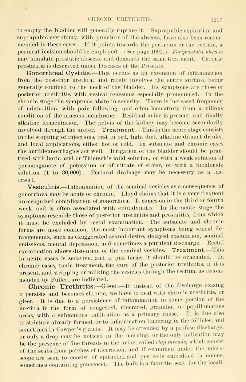 to empty the bladder will geneially rupture it. Suprapubic as])iration and suprapubic cystotomy, with puncture of the abscess, have also been recom- mended in these cases. If it points towards the perineum or the rectum, a perineal incision should be employed. (See page 1092.) Foijyrostalic abscess may simulate prostatic abscess, and demands the same treatment. Chronic prostatitis is described under Diseases of the Prostate. Gonorrhoeal Cystitis.—This occurs as an extension of intlammatiou from the posterior urethra, and rarely involves the entire surface, being generally confined to the neck of the bladder. Its symptoms are those of posterior urethritis, with vesical tenesmus especially pronounced. In the chronic stage the symjjtonis abate in severity. There is increased ft-equency of micturition, with pain following, and often htematuria from a villous condition of the mucous membrane. Eesidual urine is present, and finally alkaline fermentation. The pelvis of the kidney may become secondarily involved through the ureter. Treatment.—This in the acute stage consists in the stopping of injections, rest in bed, light diet, alkaline diluent drinks, and local applications, either hot or cold. In subacute and chronic cases the antiblennorrhagics act well. Irrigation of the bladder should be prac- tised with boric acid or Thiersch's mild solution, or with a weak solution of j)ermanganate of potassium or of nitrate of silver, or with a bichloride solution (1 to 30,000). Perineal drainage may be necessary as a last resort. Vesiculitis.—Inflammation of the seminal vesicles as a consequence of gonorrhoea may be acute or chronic. Lloyd claims that it is a very frequent unrecognized complication of gonorrhoea. It comes on in the third or fourth week, and is often assoiiated with epididymitis. In the acute stage the symptoms resemble those of posterior urethritis and prostatitis, from which it must be excluded by rectal examination. The subacute and chronic forms are more common, the most important symptoms being sexual de- rangements, such as exaggerated sexual desire, delayed ejaculation, seminal emissions, mental depression, and sometimes a purulent discharge. Eectal examination shows distention of the seminal vesicles. Treatment.—This in acute cases is sedative, and if pus forms it should be evacuated. In chronic cases, tonic treatment, the cure of the posterior urethritis, if it is present, and stripping or milking the vesicles through the rectum, as recom- mended by Fuller, are indicated. Chronic Urethritis.—Gleet.—If instead of the discharge ceasing it persists and becomes chronic, we have to deal with chronic urethritis, or gleet. It is due to a persistence of inflammation in some portion of the urethra in the form of congested, ulcerated, granular, or papillomatous areas, with a submucous infiltration as a primary cause. It is due also to stricture already formed, or to inflammation lingering in the follicles, and sometimes in Oowper's glands. It may be attended by a profuse discharge, or only a drop may be noticed in the morning, or the only indication may be the presence of fine threads in the urine, called dai) threads, which consist of the scabs from patches of ulceration, and if examined under the micro- scope are seen to consist of epithelial and pus cells embedded in mucus, sometimes containing gonococci. The bulb is a favorite seat for the locali-