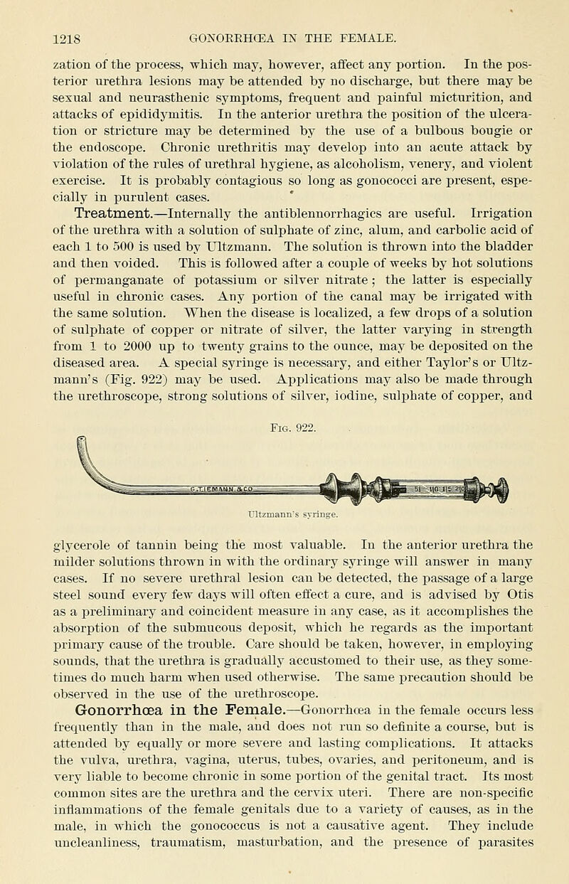 zation of the process, which may, however, affect any portion. In the pos- terior urethra lesions may be attended by no discharge, but there may be sexual and neurasthenic symptoms, frequent and painful micturition, and attacks of epididymitis. In the anterior urethra the position of the ulcera- tion or stricture may be determined by the use of a bulbous bougie or the endoscope. Chronic urethritis may develoj) into an acute attack by violation of the rules of urethral hygiene, as alcoholism, venery, and violent exercise. It is probably contagious so long as gonococci are present, espe- cially in purulent cases. Treatment.—Internally the antiblennorrhagics are useful. Irrigation of the urethra with a solution of sulphate of zinc, alum, and carbolic acid of each 1 to 500 is used by Ultzmann. The solution is thrown into the bladder and then voided. This is followed after a couple of weeks by hot solutions of permanganate of potassium or silver nitrate; the latter is esj)ecially useful in chronic cases. Any portion of the canal may be irrigated with the same solution. When the disease is localized, a few drops of a solution of sulphate of copper or nitrate of silver, the latter varying in strength fi'om 1 to 2000 up to twenty grains to the ounce, may be deposited on the diseased area. A special syringe is necessary, and either Taylor's or Ultz- mann's (Fig. 922) may be used. Applications may also be made through the urethroscope, strong solutions of silver, iodine, sulphate of copper, and ritzirianns syringe. glycerole of tannin being the most valuable. In the anterior urethra the milder solutions thrown in with the ordinary syringe will answer in many cases. If no severe urethral lesion can be detected, the passage of a large steel sound every few days will often effect a cure, and is advised by Otis as a preliminary and coincident measure in any case, as it accomplishes the absorption of the submucous deposit, which he regards as the important primary cause of the trouble. Care should be taken, however, in emj)loying sounds, that the urethra is gradually accustomed to their use, as they some- times do much harm when used otherwise. The same precaution should be observed in the use of the urethroscope. Gonorrhoea in the Female.—Gonorrhoea in the female occurs less frequently than in the male, and does not run so definite a course, but is attended by equally or more severe and lasting complications. It attacks the vulva, ui-ethra, vagina, uterus, tubes, ovaries, and j^eritoneum, and is very liable to become chronic in some portion of the genital tract. Its most common sites are the urethra and the cervix uteri. There are non-specific inflammations of the female genitals due to a variety of causes, as in the male, in which the gonococcus is not a causative agent. They include uncleanliness, traumatism, masturbation, and the presence of parasites