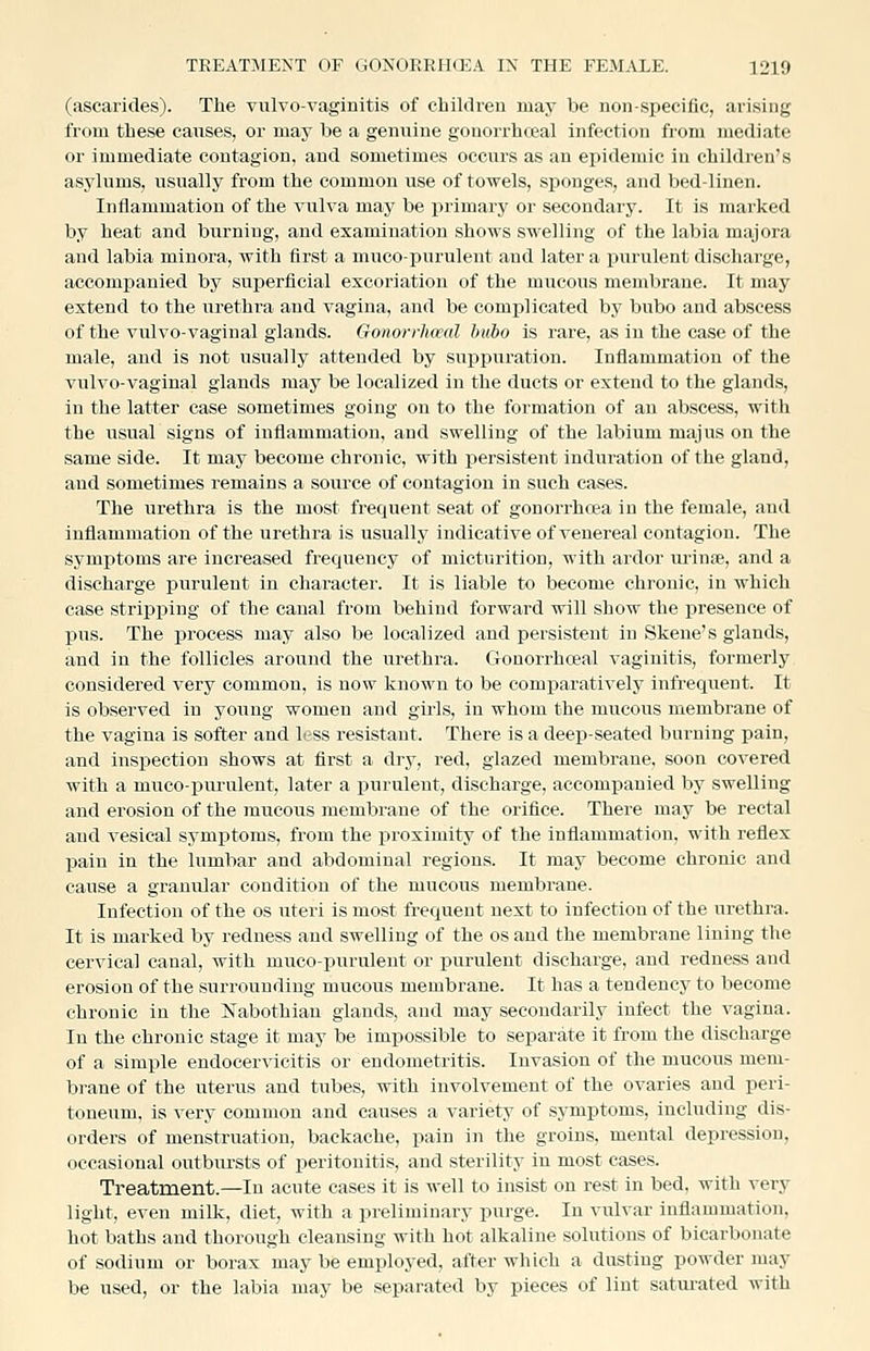 (ascarides). The vulvovaginitis of children may be non-specific, arising from these causes, or may be a genuine gonorrhosal infection from mediate or immediate contagion, and sometimes occurs as an epidemic in children's asylums, usually from the common use of towels, sponges, and bed-linen. Inflammation of the vulva may be primary or secondary. It is marked by heat and burning, and examination shows swelling of the labia majora and labia minora, with first a mucopurulent and later a purulent discharge, accompanied by superficial excoriation of the mucous membrane. It may extend to the urethra and vagina, and be complicated by bubo aud abscess of the vulvovaginal glands. Gonorrhceal bubo is rare, as in the case of the male, and is not usually attended by suppuration. Inflammation of the vulvo-vaginal glands may be localized in the ducts or extend to the glands, in the latter case sometimes going on to the formation of an abscess, with the usual signs of inflammation, and swelling of the labium majus on the same side. It may become chronic, with persistent induration of the gland, and sometimes remains a source of contagion in such cases. The urethra is the most frequent seat of gonorrhcea in the female, aud inflammation of the urethi-a is usually indicative of venereal contagion. The symptoms are increased frequency of micturition, with ardor lu-inse, and a discharge purulent in character. It is liable to become chronic, in which case stripping of the canal from behind forward will show the presence of pus. The process may also be localized and persistent in Skene's glands, and in the follicles around the urethra. Gonorrhceal vaginitis, formerly considered very common, is now known to be comparatively infrequent. It is observed in young women and girls, in whom the mucous membrane of the vagina is softer and less resistant. There is a deep-seated burning pain, and inspection shows at first a dry, red, glazed membrane, soon covered with a muco-pm'ulent, later a purulent, discharge, accompanied by swelling and erosion of the mucous membrane of the orifice. There may be rectal aud vesical symjitoms, from the proximity of the inflammation, with reflex pain in the lumbar and abdominal regions. It may become chronic and cause a granular condition of the mucous membrane. Infection of the os uteri is most frequent next to infection of the urethra. It is marked by redness and swelling of the os aud the membrane lining the cervical canal, with mucopurulent or purulent discharge, and redness and erosion of the surrounding mucous membrane. It has a tendency to become chronic in the IS'abothiau glands, and may secondarily infect the vagina. In the chronic stage it may be impossible to separate it from the discharge of a simple endocervicitis or endometritis. Invasion of the mucous mem- brane of the uterus and tubes, with involvement of the ovaries aud peri- toneum, is very common and causes a variety of symptoms, including dis- orders of menstruation, backache, pain in the groins, mental depression, occasional outbursts of peritonitis, and sterility in most cases. Treatment.—In acute cases it is well to insist on rest in bed, with very light, even milk, diet, with a preliminary purge. In vulvar inflammation, hot baths and thorough cleansing with hot alkaline solutions of bicarbonate of sodium or borax may be employed, after which a dusting powder may be used, or the labia may be separated by pieces of lint satui-ated with