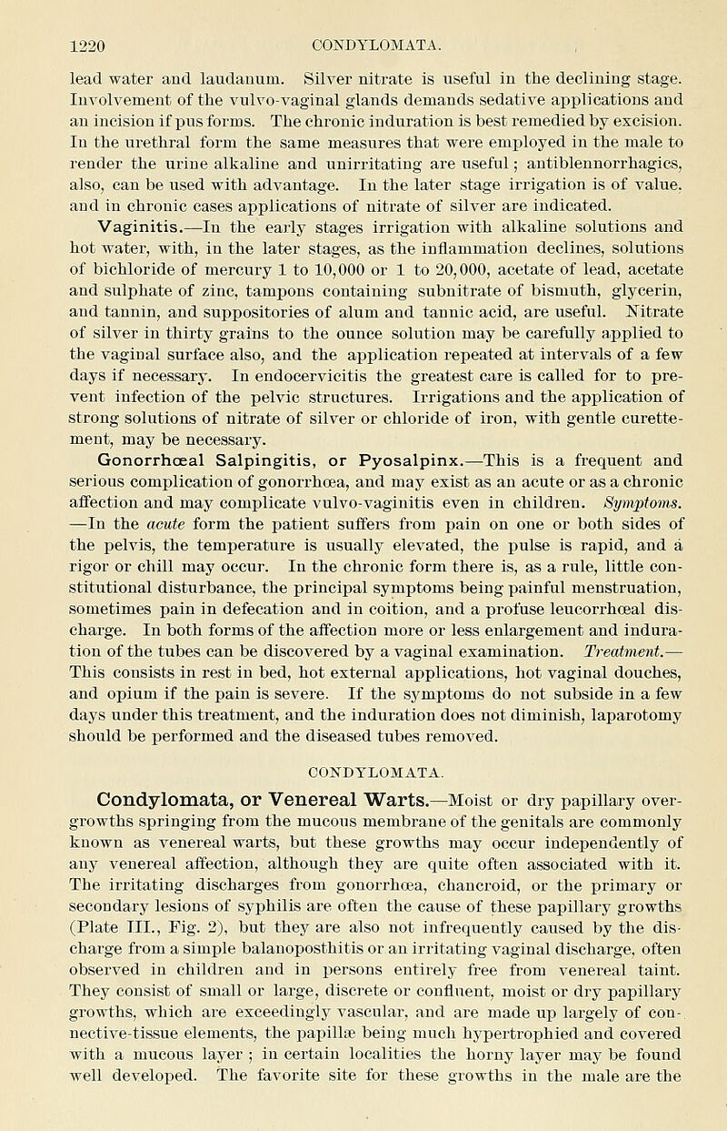 lead water aud laudanum. Silver nitrate is useful in the declining stage. Involvement of the vulvo-vaginal glands demands sedative applications and an incision if pus forms. The chronic induration is best remedied by excision. In the urethral form the same measures that were employed in the male to render the urine alkaline and unirritatiug are useful; antiblennorrhagics, also, can be used with advantage. In the later stage irrigation is of value, and in chronic cases applications of nitrate of silver are indicated. Vaginitis.—In the early stages irrigation with alkaline solutions and hot water, with, in the later stages, as the inflammation declines, solutions of bichloride of mercury 1 to 10,000 or 1 to 20,000, acetate of lead, acetate and sulphate of zinc, tampons containing subnitrate of bismuth, glycerin, aud tannin, and suppositories of alum and tannic acid, are useful. Nitrate of silver in thirty grains to the ounce solution may be carefully applied to the vaginal surface also, and the application repeated at intervals of a few days if necessary. In endocervicitis the greatest care is called for to pre- vent infection of the pelvic structures. Irrigations and the application of strong solutions of nitrate of silver or chloride of iron, with gentle curette- ment, may be necessary. Gonorrhoea! Salpingitis, or Pyosalpinx.—This is a frequent and serious comi^licatiou of gonorrhoea, and may exist as an acute or as a chronic affection and may complicate vulvo-vaginitis even in children. Symptoms. —In the acute form the patient suffers from pain on one or both sides of the pelvis, the temperature is usually elevated, the pulse is rapid, and a rigor or chill may occur. In the chronic form there is, as a rule, little con- stitutional disturbance, the principal symptoms being painful menstruation, sometimes pain in defecation and in coition, and a profuse leucorrhoeal dis- charge. In both forms of the affection more or less enlargement and indura- tion of the tubes can be discovered by a vaginal examination. Treatment.— This consists in rest in bed, hot external applications, hot vaginal douches, and opium if the pain is severe. If the symptoms do not subside in a few days under this treatment, and the induration does not diminish, laparotomy should be performed and the diseased tubes removed. CONDYLOMATA. Condylomata, or Venereal Warts.—Moist or dry papillary over- growths springing from the mucous membrane of the genitals are commonly known as venereal warts, but these growths may occur independently of any venereal affection, although they are quite often associated with it. The irritating discharges from gonorrhoea, chancroid, or the primary or secondary lesions of syphilis are often the cause of these papillary growths (Plate III., Fig. 2), but they are also not infrequently caused by the dis- charge from a simple balanoposthitis or an irritating vaginal discharge, often observed in children and in persons entirely free from venereal taint. They consist of small or large, discrete or confluent, moist or dry papillary growths, which are exceedingly vascular, and are made up largely of con- nective-tissue elements, the papillae being much hypertrophied and covered with a mucous layer ; in certain localities the horny layer may be found well developed. The favorite site for these growths in the male are the