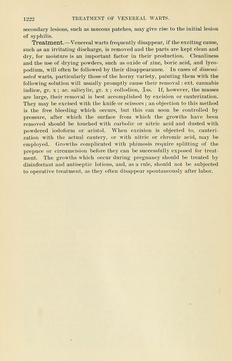 secondary lesions, such as mucous patches, may give rise to the initial lesion of syphilis. Treatment.—Venereal warts frequently disappear, if the exciting cause, such as an irritating discharge, is removed and the parts are kept clean and dry, for moisture is an important factor in their production. Cleanliness and the use of drying powders, such as oxide of zinc, boric acid, and lyco- podium, will often be followed by their disappearance. In cases of dissemi- nated warts, particularly those of the horny variety, painting them with the following solution will usually promptly cause their removal: ext. cannabis indicse, gr. x; ac. salicylic, gr. x; collodion, 3 ss. If, however, the masses are large, their removal is best accomplished by excision or cauterization. They may be excised with the knife or scissors ; an objection to this method is the free bleeding which occurs, but this can soon be controlled by pressure, after which the surface from which the growths have been removed should be touched with carbolic or nitric acid and dusted with powdered iodoform or aristol. When excision is objected to, cauteri- zation with the actual cautery, or with nitric or chromic acid, may be employed. Growths complicated with phimosis require splitting of the prepuce or circumcision before they can be successfully exposed for treat- ment. The growths which occur during pregnancy should be treated by disinfectant and antiseptic lotions, and, as a rule, should not be subjected to operative treatment, as they often disappear spontaneously after labor.