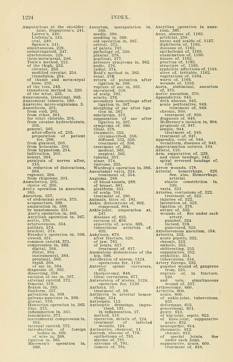 Amputations at the shoulder- joint, Dupuytren's, 241. Larrey's, 240. Listranc's, 241. oval, 240. Spence's, 241. simultaneous, 229. subastragaloid, 247. synchronous, 229. tarso-metatarsal, 246. Teale's method, 221. of the thigh, 253. circular, 253. modified circular, 254. transfixion, 254. of thumb and metacarpal bone, 233. of the toes, 243. transfixion method in, 220. of the wrist, 235. Anastomosis, intestinal, 943. Anatomical tubercle, 180. Anaerobic micro-organisms, 3. Anaesthesia, 201. from cold, 201. from ether, 201. for ethyl chloride, 201. from eucaine hydrochlorate, 203. general, 205. after-efiiects of, 215. preparation of patient for, 206. from guaiacol, 203. from holocaine, 203. from hypnotism, 214. infiltration, 203. neural, 204. paralysis of nerves after, 215. in reduction of dislocations, 564. regional, 204. from rhigolene, 201. Anesthetics, 201. choice of, 205. Avel's operation in aneurism, 365. Aneurism, 357. of abdominal aorta, 375. acupuncture, 369. amputation in, 369. by anastomosis, 351. Anel's operation in, 365. Antvllian operation in, 367. aortic, 370. arteriovenous, 354. axillary, 374. brachial, 374. Brasdor's operation in, 366. cirsoid, 351. common carotid, 371. compression in, 363. digital, 364. distal, 364. instrumental, 364. proximal, 363. rapid, 364. of sac in, 364. diagnosis of, 362. dissecting, 358. excision of sac in, 367. external carotid, 372. femoral, 376. flexion in, 365. fusiform, 357. galvanism in, 368. galvano-puncture in, 368. gluteal, 376. Hunteriau operation in, 365. iliac, 375. inflammation in, 361. innominate, 371. instrumental compression in, 364. internal carotid, 372. introduction of foreign bodies in, 369. of wire in. 368. ligation in, 365. Macewen's operation in, 369. Aneurism, manipulation in, 369. needle, 380. needling in, 369. old operation in, 367. orbital. 372. of palate, 787. pathology of, 359. plantar, 378. popliteal, 377. pressure symptoms in, 362. pudic, 376. radial, 374. Eeid's method in, 365. renal, 376. return of pulsation after ligation in, 366. rupture of sac in, 361. sacculated. 358. of scalp, 703. sciatic, 376. secondary hemorrhage after ligation in, 367. sloughing of sac after liga- tion in, 367. subclavian, 373. suppuration of sac after ligation in, 367. symptoms of, 360. tibial, 378. traumatic, 355. circumscribed, 356. diffused. 355, 356. treatment of. 356. treatment of, 362. medical, 363. surgical, 363. tubular, 357. ulnar, 374. varicose, 355. Wardrop's operation in, 366. Aneurismal varix, 354. treatment of, 354. Angioma, 288. of blood-vessels, 288. of breast, 881. plexiform, 351. of scalp, 701. treatment of, 290. Animals, bites of, 181. Ankle, dislocations of, 602. compound, 604. Ankle-joint, amputation at, 247. diseases of, 635. excision of, 656. synovitis of, acute, 635. tuberculous arthritis of, 635. Ankylosis, 679. after fracture, 520. of jaw, 783. of joints, 617. treatment of, 617. Anomalous dislocations of the hip. 596. Anteflexion of uterus, 1124. operations for, 1130. Anterior spinal curvature, 672. thoracotomy, 846. tibial curvatures, 677. Anteversion of uterus. 1124. operation for, 1130. Anthrax, 55. treatment of, 56. Antipyrin in arterial hemor- rhage, 334. Antisepsis, 112. Antiseptic dressings, impro- vised, 131. in inflammation, 27. method, 118. operation, details of, 124. treatment of infected wounds, 124. Antiseptics, chemical. 11. Antrum, abscess of, 776. epithelioma of, 781. myoma of. 781. sarcoma of, 781. tumors of, 781. Antyllian operation in aneu- rism, 367. Anus, abscess of, 1162. artificial, 258. burns and scalds of, 1157. diphtheria of, 1165. diseases of, 1162. epithelioma of, 1165. examination of, 1160. fissure of, 1162. pruritus of, 1162. structure of, 1165. syphilitic affections of, 1164. ulcer of, irritable, 1162. vegetations of, 1164. warts of, 1164. wounds of, 1156. Aorta, abdominal, aneurism of, 375. Aortic aneurism. 370. Appendicitis, 943. with abscess, 945. acute perforative, 949. treatment of, 949. chronic, 950. treatment of, 950. diagnosis of, 946. McBurney's incision in, 904. prognosis of, 947. simple, 944. treatment of, 945. treatment of, 947. Appendix, colic of, 944. vermiform, diseases of, 943. Approximation sutures, 164. Aristol, 115. Arm, amputation of, 238. and chest bandage, 142. spiral reversed bandage of, 138. Arrow wounds, 178. Arterial hemorrhage, 326. See, also. Hemorrhage, arterial, elastic constriction In, 330. varix, Sol. Arteries, contusions of, 322. treatment of, 322. injuries of, 322. laceration of, 323. ligation of, 376. suture of, 333. wounds of. See under each artery, gunshot, 324. incised, 324. punctured, 323. Arteriovenous aneurism, 354. Arteritis, 352. acute plastic, 352. chronic, 353. embolic, 353. obliterating, 353. suppurative, 352. syphilitic, 354. tuberculous, 354. Artery forceps, 332. gunshot wound of, gangrene from, 325. rupture of, in fracture, 520. and vein, simultaneous wound of, 337. Arthrectomy. 660. Arthritis, 609. acute, 609. of ankle-joint, tuberculous, 635. deformans. 613. gonorrhoeal, 611. gouty, 613. of hip-joint, septic, 622. of knee-ioint, suppurative acute, 632. neuropathic, 614. rheumatic, 612. chronic, 613. of special joints. See under each joint, suppurative, acute, 609. treatment of, 610.